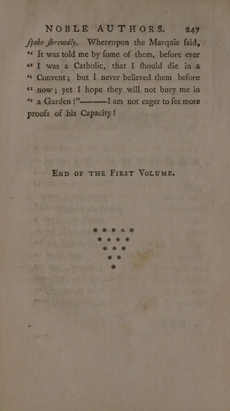 Spoke Jorewdly, Whereupon the Marquis faid, &lt;&lt; It was told me by fome of them, before ever s¢ JT was a Catholic, that I fhould die in a “© Convent; but I never believed them before &lt;&lt; now; yet I hope they will not bury me in “© a Garden !”— Iam not eager to fee more proofs of his Capacity! END OF THE First VoLUME.