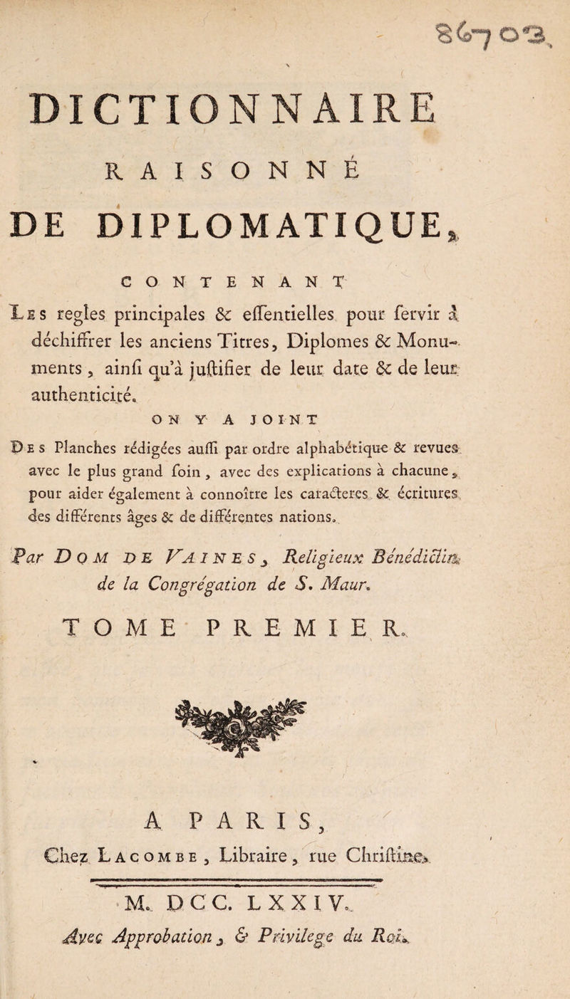 DICTIONNAIRE RAISONNÉ DE DIPLOMATIQUE, CON TENANT Lis regîes principales 6c elfentielles pour fervir a déchiffrer les anciens Titres, Diplômes 6c Monu¬ ments , ainfi quà juftifier de leur date 6c de leur authenticité. ON Y A JOINT Des Planches rédigées auffi par ordre alphabétique 8c revues avec le plus grand foin, avec des explications à chacune s pour aider également à connoître les caraéteres 8c écritures des différents âges & de différentes nations» Par D 0 M DE Va I n E s j Religieux Bénédictin» de la Congrégation de S. Maur. TOME PREMIER. A PARIS, x Chez L a c o m b e , Libraire , rue Chrifti&ex M. DCC. LXXIV, Avec Approbation j & Privilège du RoV