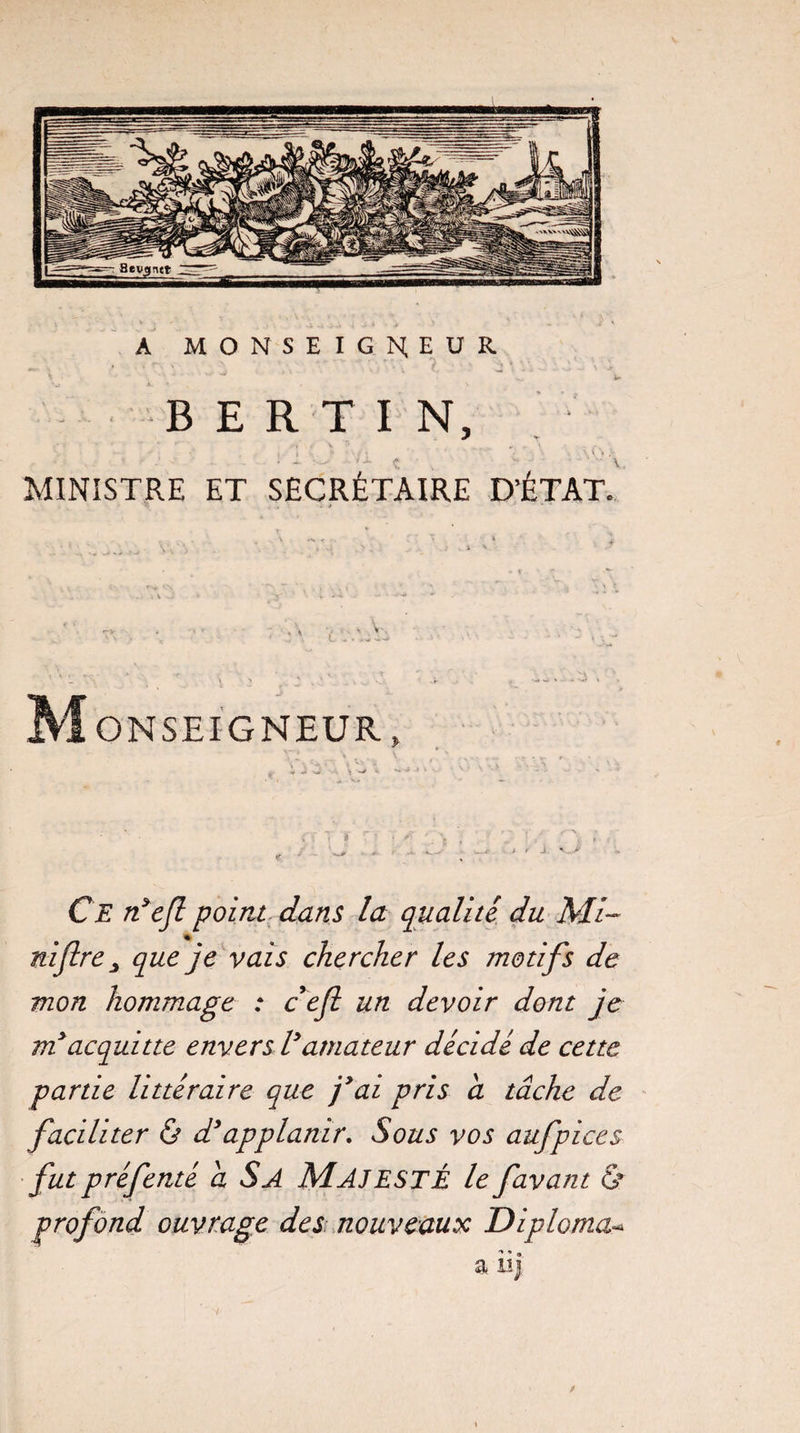 A MONSEIGNEUR B E R T I N, *• ‘ ’ . - i i • ' - - • *'*< ’ - * -w 1* V. MINISTRE ET SECRÉTAIRE D’ÉTAT. Monseigneur» Ce n’efl point dans la qualité du Mi~ niflre 3 que je vais chercher les motifs de mon hommage : cefi un devoir dont je vi acquitte envers Vamateur décidé de cette partie littéraire que j’ai pris a tâche de faciliter & d*applanir. Sous vos aufpices fut préfenté a S A MAJESTÉ le favant & profond ouvrage des nouveaux Diploma- a iij /