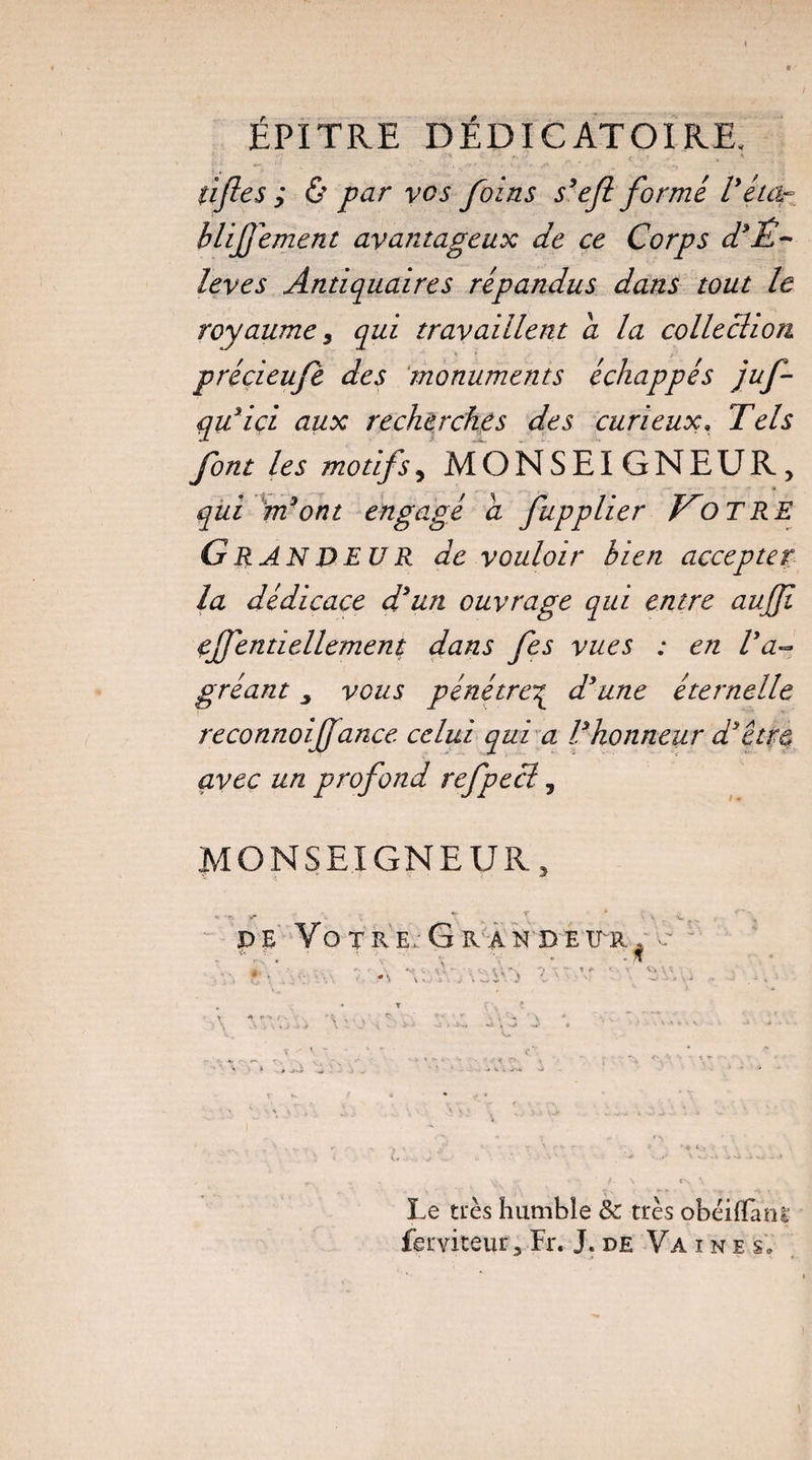 ÉPITRE DÉDICATOIRE. tiftes ; & par vos foins s’efi formé l’éicir blifement avantageux de ce Corps d’Ê~ îeves Antiquaires répandus dans tout le royaume i qui travaillent a la collechoïi précieufè des monuments échappés juf- qu’içi aux recherches des curieux, Tels font les motifs, MONSEIGNEUR, qui m’ont engagé a fupplier O T RE G R AN D EU R de vouloir bien accepter la dédicace d’un ouvrage qui entre aujjï efféntiellement dans fes vues : en l’a¬ gréant y vous pénétre^ d’une éternelle reconnoiffance celui qui a l’honneur d’êtm avec un profond refpecl, MONSEIGNEUR » pe Vôtres Grandeur ■s V ■ > . U Le très humble & très obèilTani