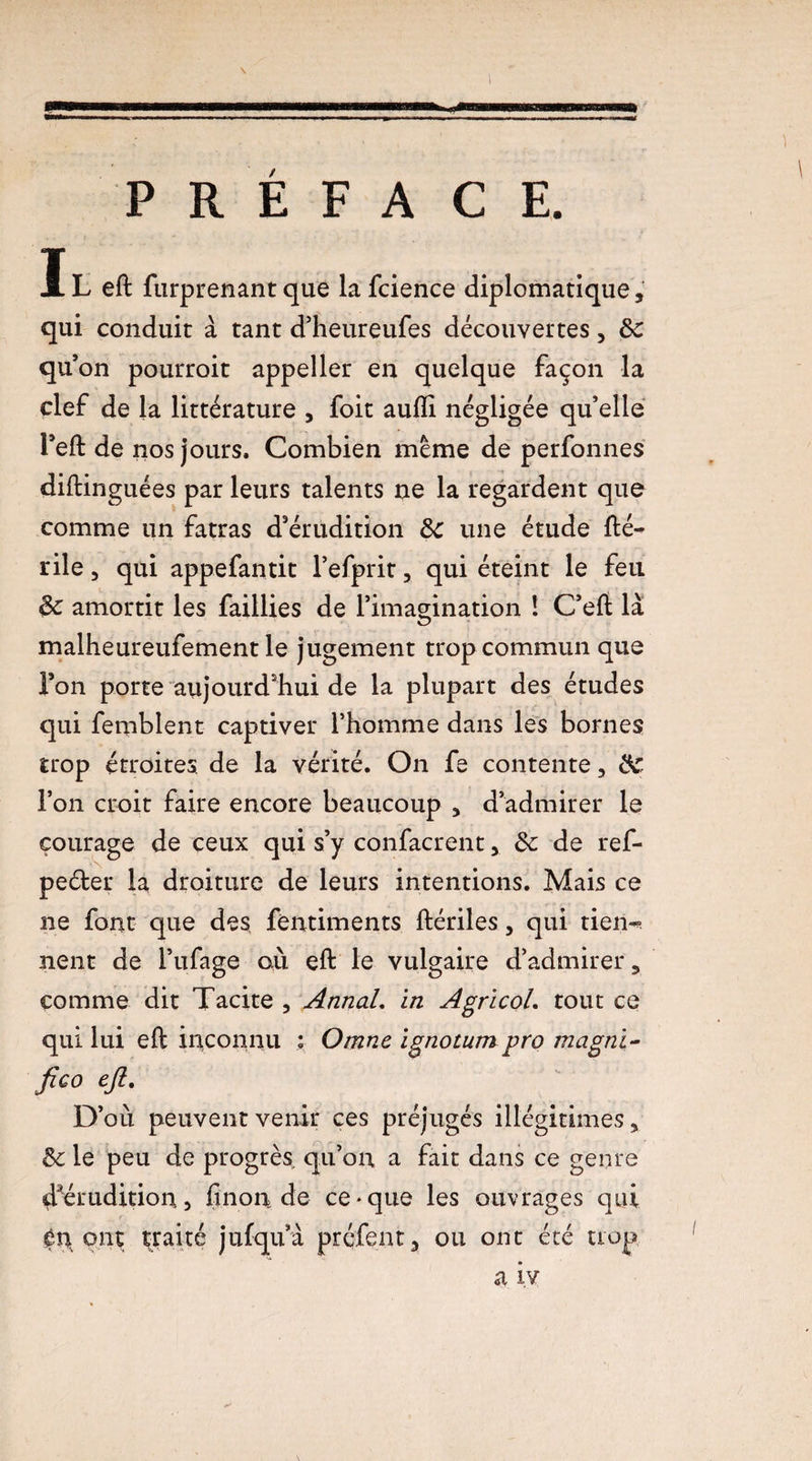 PRÉFACE. Il eft furprenant que lafcience diplomatique, qui conduit à tant d’heureufes découvertes, ôc qu’on pourroit appeller en quelque façon la clef de la littérature , foit aufli négligée qu’elle l’eft de nos jours. Combien meme de perfonnes diftinguées par leurs talents ne la regardent que comme un fatras d’érudition 8c une étude fté- rile 3 qui appefantit l’efprit, qui éteint le feu 8c amortit les faillies de l’imagination ! C’eft là malheureufement le jugement trop commun que l’on porte aujourd’hui de la plupart des études qui femblent captiver l’homme dans les bornes trop étroites de la vérité. On fe contente, 8C l’on croit faire encore beaucoup , d’admirer le courage de ceux qui s’y confacrent, 8c de ref- peéter la droiture de leurs intentions. Mais ce ne font que des, fèntiments ftériles, qui tien^ nent de i’ufage où eft le vulgaire d’admirer, comme dit Tacite , Annal. in AgricoL tout ce qui lui eft inconnu ; Omne ignotum pro magni- fico eft. D’où peuvent venir ces préjugés illégitimes, 8c le peu de progrès qu’on a fait dans ce genre ^érudition, finon de ce-que les ouvrages qui èn ont traité jufqua préfent, ou ont été trop