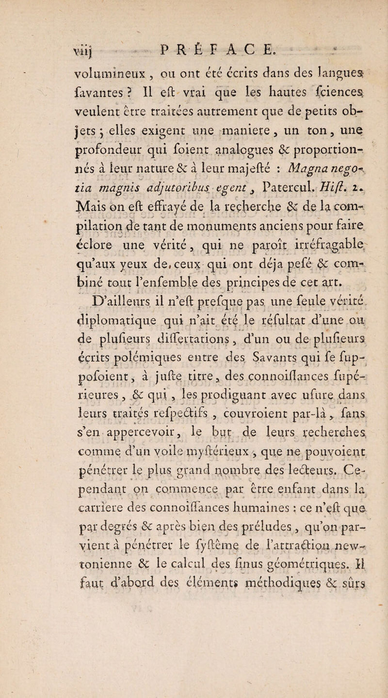 volumineux , pu ont été écrits dans des langues: Pavantes ? Il efl vrai que les hautes fciences veulent être traitées autrement que de petits ob¬ jets j elles exigent une maniéré, un ton, une profondeur qui foient analogues 8c proportion¬ nés à leur nature 8c à leur majefté : Magna nego^ tia magnis adjutoribus egent Patercuh Hift. 2. Mais 011 efl effrayé de la reçlierche 8c de la com¬ pilation de tant de monuments anciens pour faire éclore une vérité, qui ne paroit irréfragable qu’aux yeux de, ceux qui ont déjà pefé 8c com¬ biné tout l’enfemble des principes de cet art. D’ailleurs il n’eft prefque pas une feule vérité diplomatique qui n’ait été le réfultat d’une ou de plufieurs difTçrtations, d’un ou de plufieurs écrits polémiques entre des Savants qui fe fup- pofoient, à jufle titre, des çonnoiflances fripé- rieures, 8c qui , les prodiguant avec ufure dans leurs traités refpeéliis , couvroient par-là* fans s’en appercevoir, le but de leurs recherches, comme d’un voile myftérieux , que ne pouvoient pénétrer le plus, grand nombre des leéteurs. Ce¬ pendant on commence par être enfant dans la carrière des connoiflances humaines : ce n’eft que par degrés 8c après bien des préludes , qu’on par¬ vient à pénétrer le fyflême de I’attraétipu new¬ tonienne 8c le calcul des finus géométriques. H faut d’abord des éléments méthodiques 8c sûrs