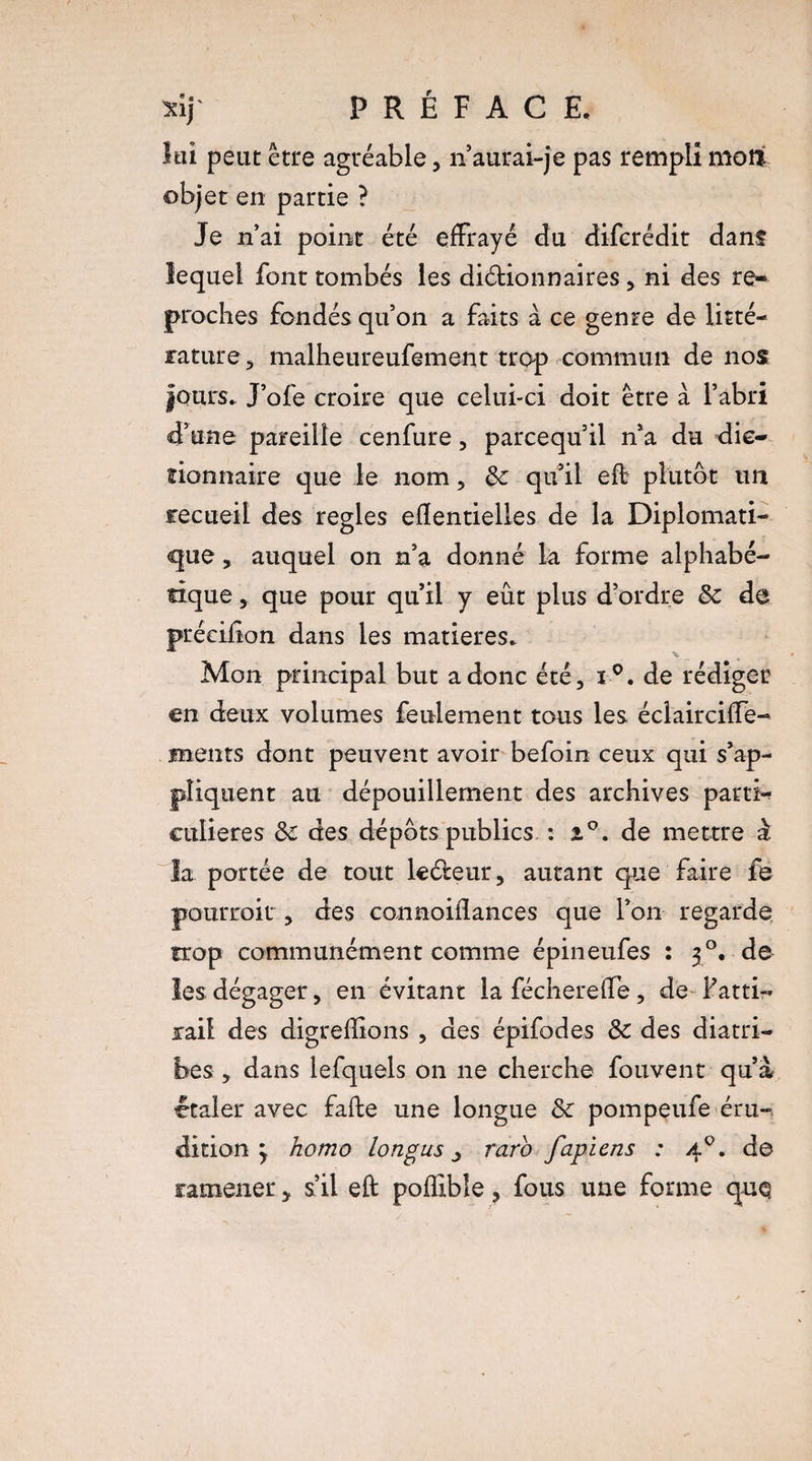 lai peut être agréable, n’aurai-je pas rempli mort objet en partie ? Je n’ai point été effrayé du diferédit dans lequel font tombés les diéHonnaires, ni des re¬ proches fondés quon a faits à ce genre de litté¬ rature, malheureufement trop commun de nos fours. J’ofe croire que celui-ci doit être à l’abri d’une pareille cenfure, parcequ’il n’a du dic¬ tionnaire que le nom, ôc qu’il ed plutôt un recueil des réglés efîentielles de la Diplomati¬ que , auquel on n’a donné la forme alphabé¬ tique , que pour qu’il y eût plus d’ordre & de précifion dans les matières. Mon principal but a donc été, i°. de rédiger en deux volumes feulement tous les éclairciffe- ments dont peuvent avoir befoin ceux qui s’ap¬ pliquent au dépouillement des archives parti¬ culières des dépôts publics : de mettre à la portée de tout lc&eur, autant que faire fe pourrait , des cannoiflances que l’on regarde trop communément comme épineufes : 30. de les dégager, en évitant la féchereffe, de fatti¬ rail des digreffions , des épifodes & des diatri¬ bes , dans lefquels on ne cherche fouvent qu’a étaler avec fade une longue & pompeufe éru¬ dition 3 homo longus y raro fapiens : 40. de ramener, s’il eft poffible, fous une forme que