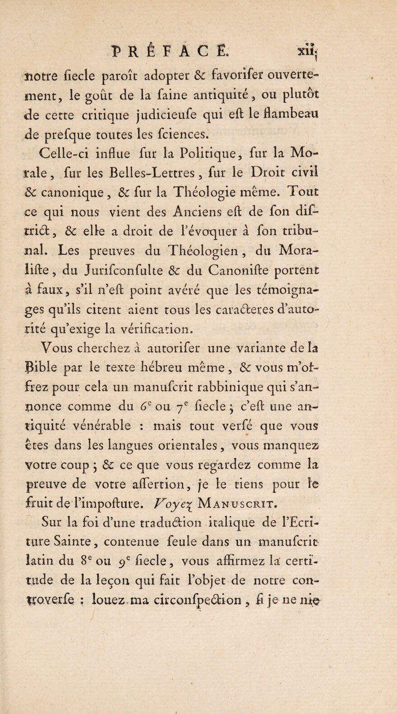 notre fiecle paroît adopter 8c favorifer ouverte¬ ment, le goût de la faine antiquité, ou plutôt de cette critique judicieufe qui eft le flambeau de prefque toutes les fciences. Celle-ci influe fur la Politique, fur la Mo¬ rale , fur les Belles-Lettres, fur le Droit civil 8c canonique, & fur la Théologie même. Tout ce qui nous vient des Anciens efl: de fon dif- triét, 8c elle a droit de l’évoquer à fon tribu¬ nal. Les preuves du Théologien, du Mora- lifte, du Jurifcon fuite 8c du Canonifte portent à faux, s’il n’eft point avéré que les témoigna¬ ges qu’ils citent aient tous les caractères d’auto¬ rité qu’exige la vérification. Vous cherchez à autorifer une variante delà Bible par le texte hébreu même, 8c vous m’of¬ frez pour cela un manufcrit rabbiniqne qui s’an¬ nonce comme du 6e ou 7e fiecle j c’efl: une an¬ tiquité vénérable : mais tout verfé que vous êtes dans les langues orientales, vous manquez votre coup ; 8c ce que vous regardez comme la preuve de votre affertion, je le tiens pour le fruit deTimpofture. Voye%_ Manuscrit. Sur la foi d’une traduction italique de l’Ecri- ture Sainte, contenue feule dans un manufcrit latin du 8e ou 9 e fiecle, vous affirmez la certi¬ tude de la leçon qui fait l’objet de notre con- îtoverfe ; louez ma eirconfpection , fi je ne nie /