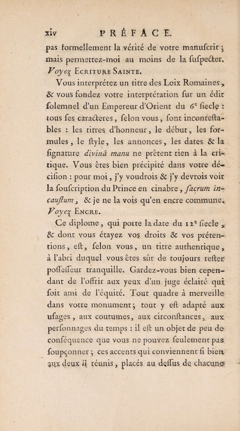 pas formellement la vérité de votre manufcrït ^ mais permettez-moi au moins de la fufpeéler» Voye% Ecriture Sainte. Vous interprétez un titre des Loix Romaines 3» 6c vous fondez votre interprétation fur un édit folemnel d’un Empereur d’Orient du 6e fiecle : sous fes caraéleres , félon vous , font incontefta- bles : les titres d’honneur, le début * les for¬ mules, le liyle, les annonces, les dates & la Jrgnature divinâ manu ne prêtent rien à la cri-, tique. Vous êtes bien précipité dans votre dé-* cilion : pour moi, j’y voudrois 3c j’y devrois voir la foufcription du Prince en cinabre , facrum in^ çaujlunij 3c je ne la vois qu’en encre commune^ Voyc1 Encre. Ce diplôme , qui porte la date du 12® fiecle 3c dont vous étayez voç droits 3c vos préten¬ tions, eh, félon vous, un titre authentique, à l’abri duquel vous êtes sûr de toujours relier pollelleur tranquille. Gardez-vous bien cepen¬ dant de l’offrir aux yeux d’un juge éclairé qui foit ami de l’équité. Tout quadre à merveille dans votre monument, tout y ell adapté aux ufages , aux coutumes, aux circonllances, aux perfonnages du temps : il ell un objet de peu de çonféquence que vous ne pouvez feulement pas foupçonner j ces accents qui conviennent li bien anx deux u réunis, placés au delfus de chacune