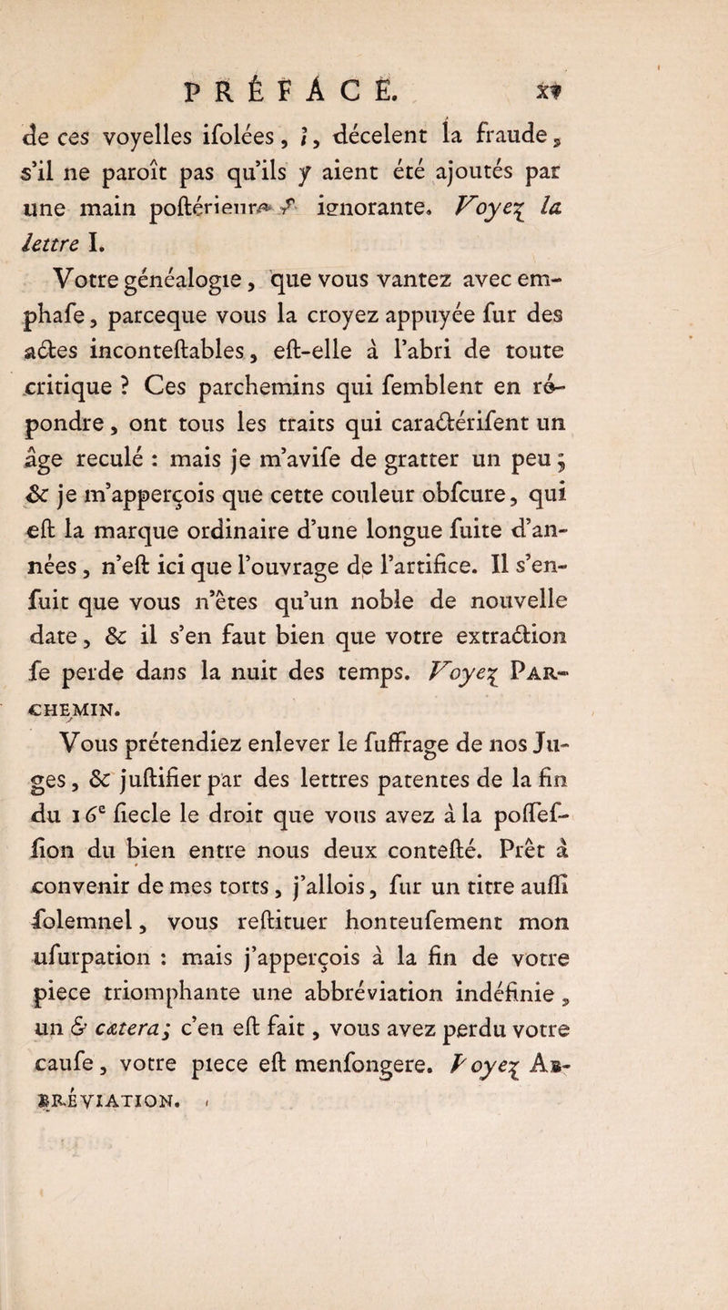 de ces voyelles ifolées , î, décelent la fraude s s’il ne paroît pas qu’ils y aient été ajoutés par une main poftérienm / ignorante» Voye\ la lettre I. Votre généalogie, que vous vantez avec em- phafe, pareeque vous la croyez appuyée fur des a&es inconteftables 3 eft-elle à l’abri de toute critique ? Ces parchemins qui femblent en ré¬ pondre 3 ont tous les traits qui caraélérifent un âge reculé : mais je m’avife de gratter un peu ; de je m’apperçois que cette couleur obfcure, qui eft la marque ordinaire d’une longue fuite d’an¬ nées 3 n’eft ici que l’ouvrage de l’artifice. Il s’en¬ fuit que vous n’êtes qu’un noble de nouvelle date 3 de il s’en faut bien que votre extraélion fe perde dans la nuit des temps. Voye£ Par¬ chemin. y Vous prétendiez enlever le fufFrage de nos Ju¬ ges, de juftifierpar des lettres patentes de la fin du 16e fiecle le droit que vous avez à la poftefi- jfion du bien entre nous deux contefté. Prêt â * convenir de mes torts, j’allois, fur un titre auffî iolemnel, vous reftituer honteufement mon ufurpation : mais j’apperçois à la fin de votre piece triomphante une abbréviation indéfinie, un & cetera; c’en eft fait, vous avez perdu votre caufe, votre piece eft menfongere. P oye% Ab- BRÉYIATIQN. »