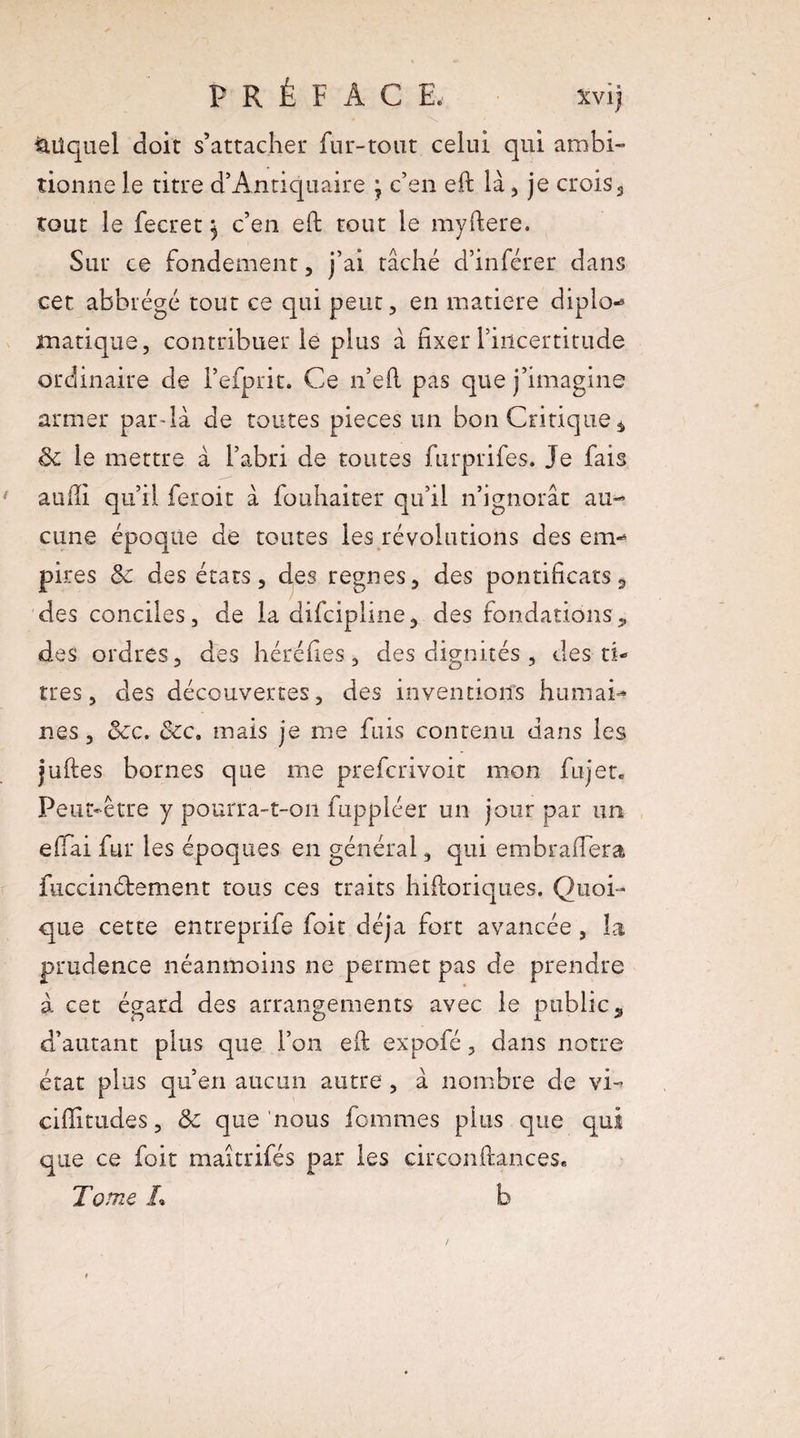 auquel doit s’attacher fur-tout celui qui ambi¬ tionne le titre d’Antiquaire ; c’en eft là, je croiss tout le fecret ^ c’en eft tout le myftere. Sur ce fondement , j’ai tâché d’inférer dans cet abbrégé tout ce qui peut , en matière diplo* manque, contribuer le plus à fixer l’incertitude ordinaire de l’efprit. Ce n’efl pas que j’imagine armer par-là de toutes pièces un bon Critique * 3c le mettre à l’abri de toutes furprifes. Je fais auiJi qu’il feroit à fouhaiter qu’il n’ignorât au¬ cune époque de toutes les révolutions des em¬ pires & des états 5 des régnés, des pontificats s des conciles, de la difcipline, des fondations * des ordres, des héréfies, des dignités , des ti¬ tres, des découvertes, des inventions humai* nés, dec. <Sec. mais je me fuis contenu dans les juftes bornes que me prefcrivoit mon fujer. Peut-être y pourra-t-on fuppléer un jour par un effai fur les époques en général, qui embraflera füccinétement tous ces traits hiftoriques. Quoi¬ que cette entreprife foit déjà fort avancée , la prudence néanmoins ne permet pas de prendre à cet égard des arrangements avec le public, d’autant plus que l’on eft expofé, dans notre état plus qu’en aucun autre , à nombre de vi- cifïitudes, & que nous femmes plus que qui que ce foit maitrifés par les circonftances. Tome L b