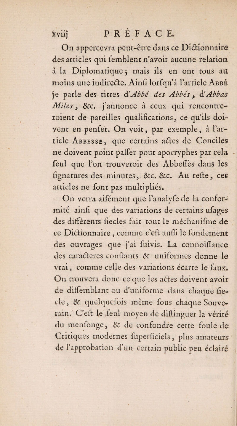 On appercevra peut-être dans ce Dictionnaire des articles qui femblent n’avoir aucune relation à la Diplomatique} mais ils en ont tous au moins une indirecte. Ainh lorfqu’à l’article Abbé je parle des titres d'Abbé des Abbés j à’Abbas Miles j &c. j’annonce à ceux qui rencontre- roient de pareilles qualifications, ce qu’ils doi¬ vent en penfer. On voit, par exemple, à l’ar¬ ticle Abbesse, que certains aCtes de Conciles ne doivent point palier pour apocryphes par cela . feul que l’on trouveroit des AbbefTes dans les iignatures des minutes, &c. Ôcc. Au relte, ces articles ne font pas multipliés. On verra aifément que l’analyfe de la confor¬ mité ainfi que des variations de certains ufages des différents fiecles fait tout le méchanifme de ce Dictionnaire, comme c’elt aulîi le fondement des ouvrages que j’ai fuivis. La connoiflance des caraCteres confiants &c uniformes donne le vrai, comme celle des variations écarte le faux. On trouvera donc ce que les aCtes doivent avoir de diffemblant ou d’uniforme dans chaque fie— cle, & quelquefois même fous chaque Souve¬ rain.' C’elt le feul moyen de dillinguer la vérité du menfonge, & de confondre cette foule de Critiques modernes fuperficiels, plus amateurs de l’approbation d’un certain public peu éclairé