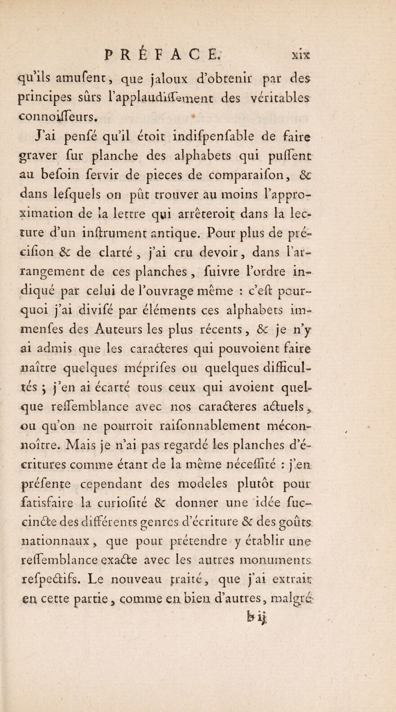 qu’ils amufent, que jaloux d’obtenir par des principes surs rapplaudiiïement des véritables connoiileurs. J’ai penfé qu’il étoit indifpenfable de faire graver fur planche des alphabets qui puflent au befoin fervir de pièces de comparaison, & dans lefquels on put trouver au moins l’appro¬ ximation de la lettre qui arrêtèrent dans la lec¬ ture d’un infiniment antique. Pour plus de pré» cifion & de clarté , j’ai cru devoir , dans l’ar¬ rangement de ces planches , fuivre l’ordre in¬ diqué par celui de l’ouvrage même : c’efl pour¬ quoi j’ai divifé par éléments ces alphabets mi¬ ra en fe s des Auteurs les plus récents, & je n’y ai admis que les caraéleres qui pouvoient faire naître quelques méprifes ou quelques difficul¬ tés y j’en ai écarté tous ceux qui avoient quel¬ que reffemblance avec nos caraéleres aéluels, ou qu’on ne pourroit raifonnablement mécon- noître. Mais je n’ai pas regardé les planches d’é¬ critures comme étant de la même nécefïité : j’en préfente cependant des modèles plutôt pour fatisfaire la curiofité 3c donner une idée fuc- cinéle des différents genres d’écriture 3c des goûts nationnaux, que pour prétendre y établir une reffemblance exaéle avec les autres monuments refpeélifs. Le nouveau traité, que j’ai extrait ©a cette partie, comme en bien d’autres, malgré