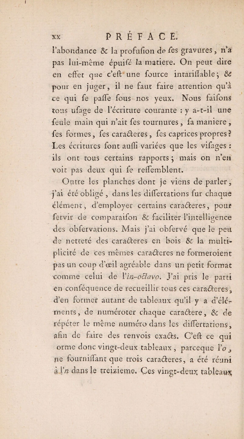 P R É ï A C E. l’abondance & la profufion de fes gravures , n’a pas lui-même épuifé la matière. On peut dire en effet que c’eft une fource intarifîable ^ de pour en juger, il ne faut faire attention qu’a ce qui fe pafle fous nos yeux. Nous faifons tous ufage de l’écriture courante : y a-t-il une feule main qui n’ait fes tournures, fa maniéré , fes formes, fes caraéleres, fes caprices propres ? Les écritures font auffi variées que les vifages : ils ont tous certains rapports j mais on n’en voit pas deux qui fe reffemblent. Outre les planches dont je viens de parler, j’ai été obligé , dans les differtâtions fur chaque élément, d’employer certains caraéteres, pouf fervir de comparaifon & faciliter l’intelligence des obfervations. Mais j’ai obfervé que le peu de netteté des caraéteres en bois de la multi¬ plicité de ces mêmes cara&eres ne formeroient pas un coup d’œil agréable dans un petit format comme celui de Y in-octavo. J’ai pris le parti en conféquence de recueillir tous ces caraéfceres, d’en former autant de tableaux qu’il y a d’élé¬ ments, de numéroter chaque caraélere, de de répéter le même numéro dans les diflertations, -afin de faire des renvois exaéte. C’eft ce qui orme donc vingt-deux tableaux , pareeque Yo 3 ne fourniiTant que trois caraéteres, a été réuni à Yn dans le treizième. Ces vingt-deux tableau-^