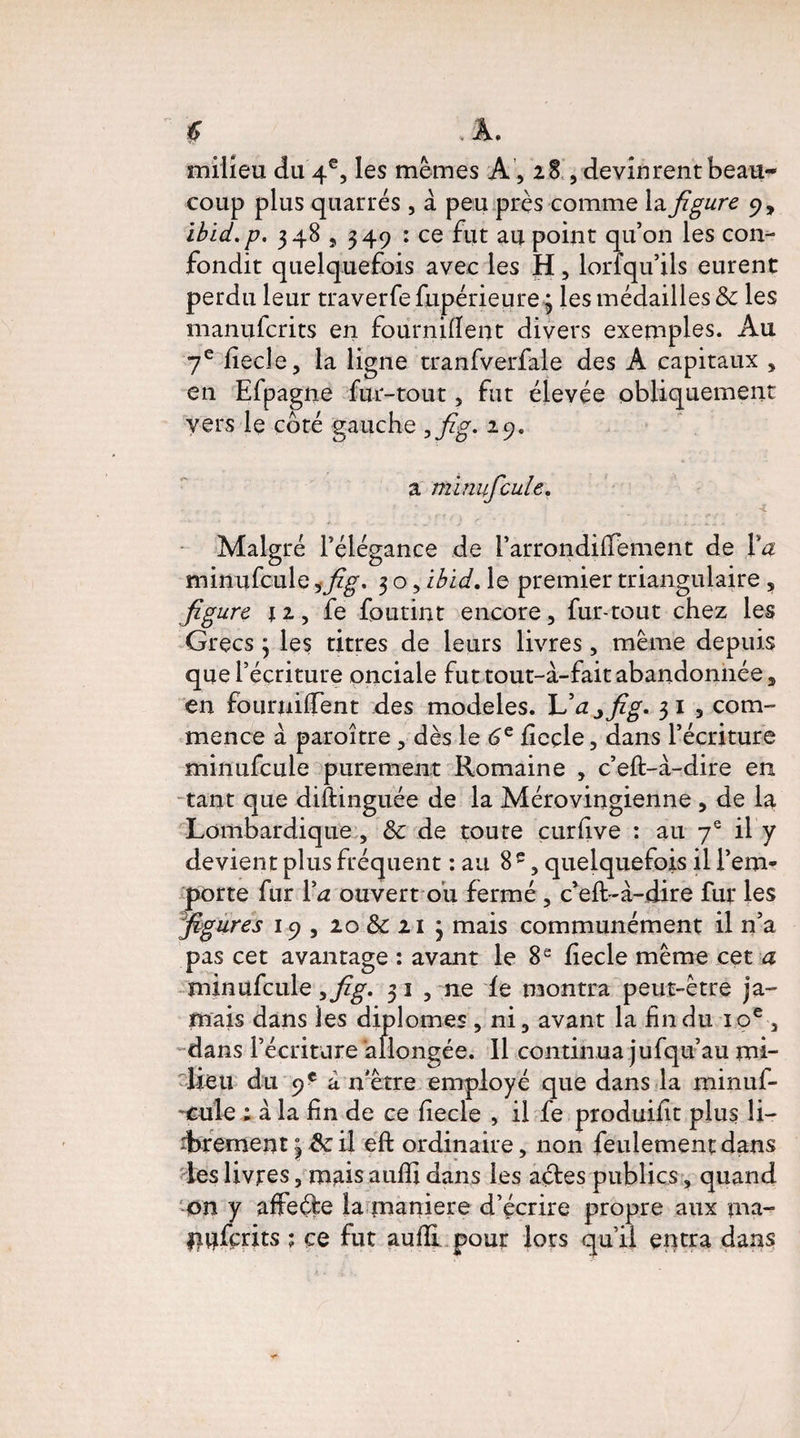 milieu du 4e, les mêmes A, 28 , devinrent beau¬ coup plus quarrés , à peu près comme la figure 9, ibid.p. 348,349 : ce fut au point qu’on les con¬ fondit quelquefois avec les H , lorfqu’ils eurent perdu leur traverfe fupérieure 3 les médailles & les manufcrits en fournirent divers exemples. Au 7e fiecle, la ligne tranfverfale des A capitaux » en Efpagne fur-tout, fut élevée obliquement vers le côté gauche ,fig. 29. a minuficule. ■L Malgré l’élégance de l’arrondiffement de Va minufcule ,fig, 3 o, Ibid, le premier triangulaire , figure 11 y fe foutint encore, fur-tout chez les Grecs 3 les titres de leurs livres, même depuis que l’écriture onciale fut tout-à-fait abandonnée, en fournirent des modèles. L’a j fig, 31 , com¬ mence à paroître, dès le 6e fieçle, dans l’écriture minufcule purement Romaine , c’eft-à-dire en tant que diftinguée de la Mérovingienne , de la Lombardique , & de toute curfive : au 7e il y devient plus fréquent : au 8e, quelquefois il l’em¬ porte fur Va ouvert ou fermé , c’eft-à-dire fur les figures 19, 20&21 3 mais communément il n’a pas cet avantage : avant le 8 e fecle même cet a minufcule, fig, 3 î , ne le montra peut-être ja¬ mais dans les diplômes , ni, avant la fin du 10e , dans l’écriture allongée. 11 continua jufqu’au mi¬ lieu du 9 e a n'être employé que dans la minuf- ~£ule ; à la fin de ce fecle , il fe produifit plus li¬ brement 18c il eft ordinaire, non feulement dans les livres, mais auffi dans les aétes publics, quand on y affeéfe la maniéré d’écrire propre aux ma- Dufçrits ; ce fut auffi pour lots qu’il entra dans