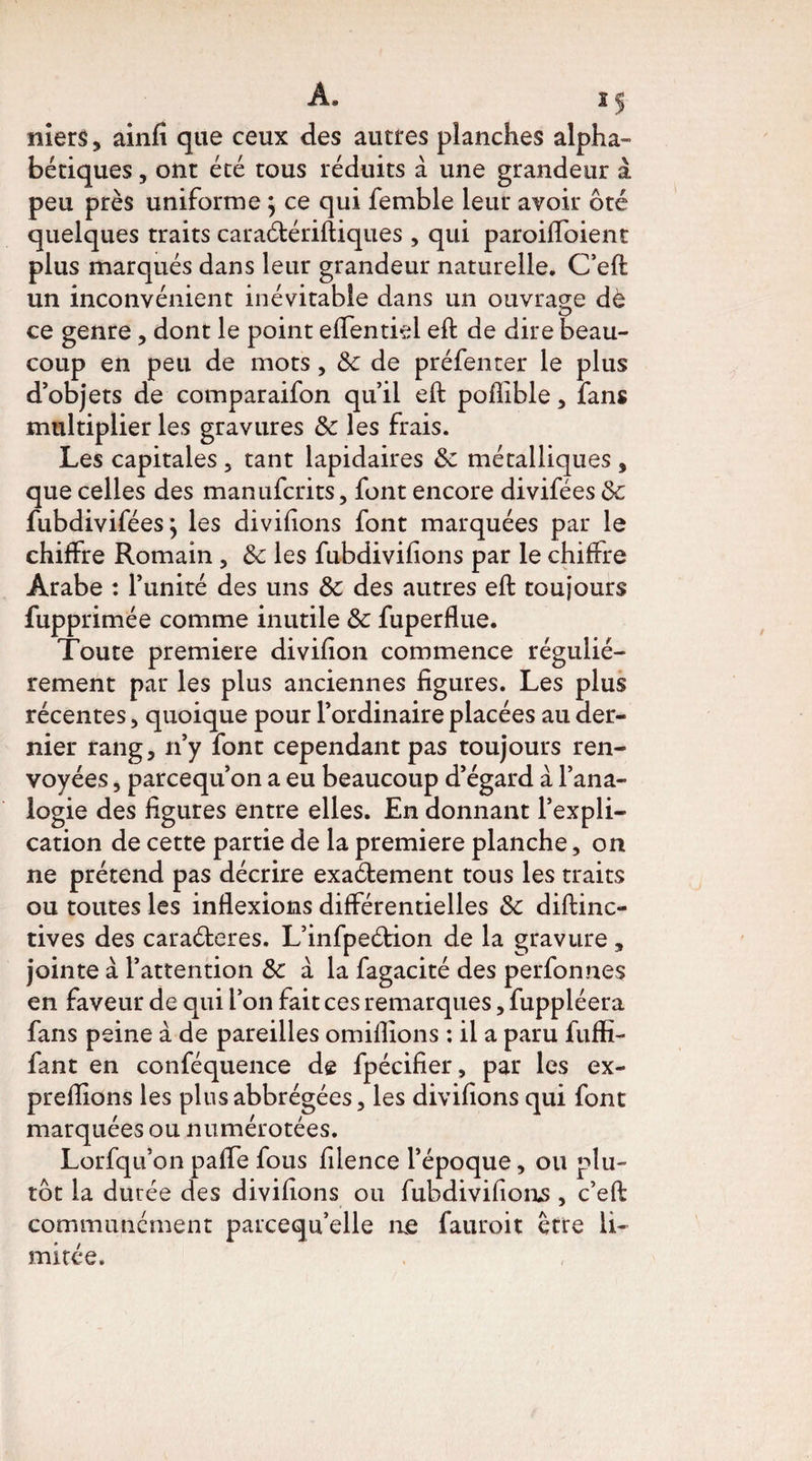 A. i$ niers, ainfi que ceux des autres planches alpha» bétiques, ont été tous réduits à une grandeur à peu près uniforme ; ce qui femble leur avoir ôté quelques traits caraétériftiques , qui paroiffoient plus marqués dans leur grandeur naturelle. C’eft un inconvénient inévitable dans un ouvrage dè ce genre , dont le point effentisl eft de dire beau¬ coup en peu de mots, 6c de préfenter le plus d’objets de comparaifon qu’il eft poflible , fans multiplier les gravures 6c les frais. Les capitales , tant lapidaires 6c métalliques , que celles des manufcrits, font encore divifées 6c fubdiviféesj les divifions font marquées par le chiffre Romain , 6c les fubdivifions par le chiffre Arabe : l’unité des uns 6c des autres eft toujours fupprimée comme inutile 6c fuperflue. Toute première divifion commence réguliè¬ rement par les plus anciennes figures. Les plus récentes, quoique pour l’ordinaire placées au der¬ nier rang, n’y font cependant pas toujours ren¬ voyées , parcequ’on a eu beaucoup d’égard à l’ana¬ logie des figures entre elles. En donnant l’expli¬ cation de cette partie de la première planche, on ne prétend pas décrire exaétement tous les traits ou toutes les inflexions différentielles 6c diftinc- tives des caraéteres. L’infpeétion de la gravure, jointe à l’attention & à la fagacité des perfonnés en faveur de qui l’on fait ces remarques, fuppléera fans peine à de pareilles omiflions : il a paru fuffi- fant en conféquence de fpécifier, par les ex- preflions les plusabbrégées, les divifions qui font marquées ou numérotées. Lorfqu’on pafle fous filence l’époque, ou plu¬ tôt la durée des divifions ou fubdivifions, c’eft communément parcequ’elle ne fauroit Être li¬ mitée.