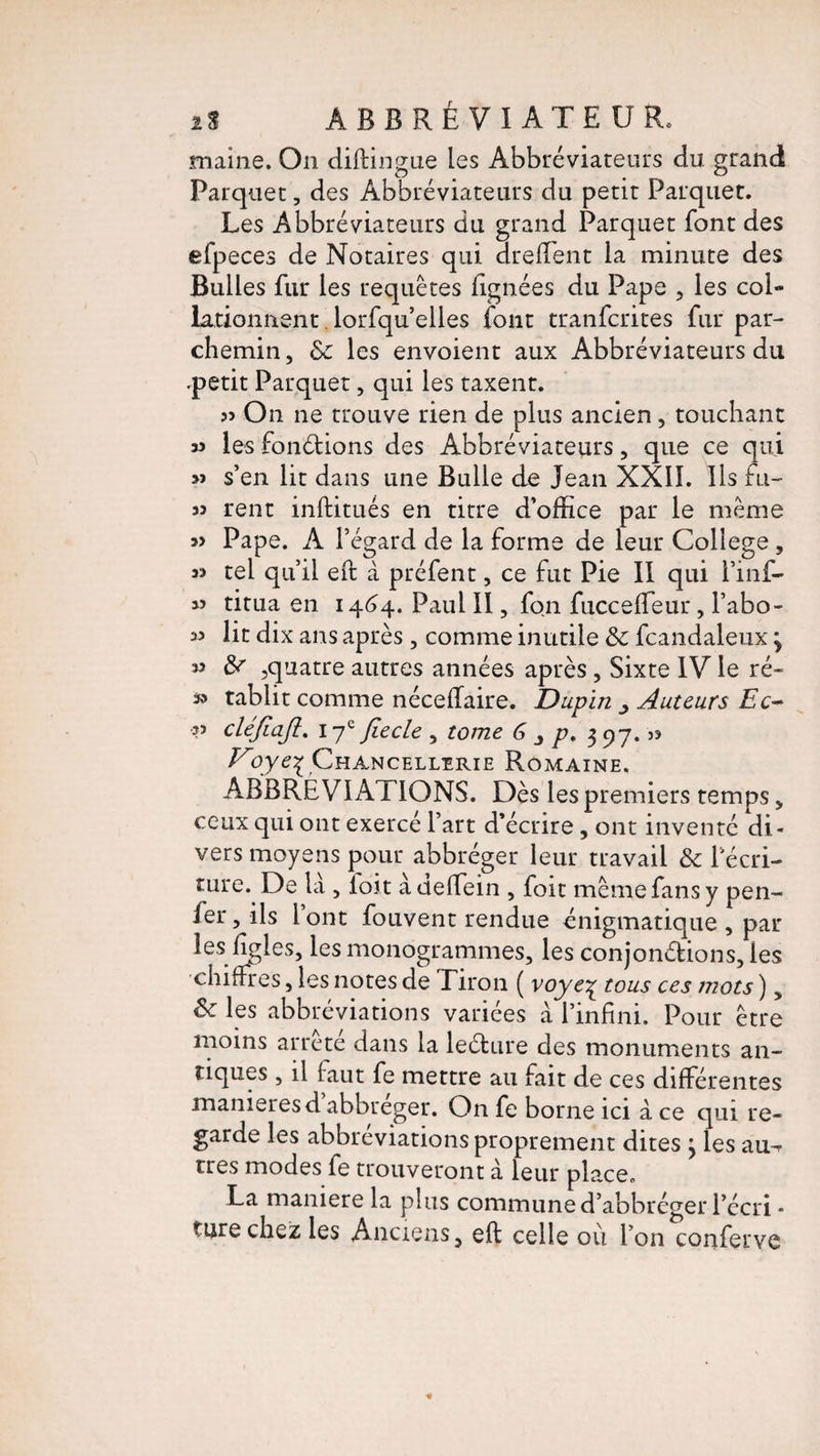 2S ÀBBRÉVIATEUR. maine. On diftingue les Abbréviateurs du grand Parquet, des Abbréviateurs du petit Parquet. Les Abbréviateurs du grand Parquet font des efpeces de Notaires qui dreffent la minute des Bulles fur les requêtes lignées du Pape , les col¬ lationnent lorfqu’elles font tranfcrites fur par¬ chemin, & les envoient aux Abbréviateurs du .petit Parquet, qui les taxent. On ne trouve rien de plus ancien, touchant w les fonctions des Abbréviateurs, que ce qui 3J s’en lit dans une Bulle de Jean XXII. Ils fu- 33 rent inftitués en titre d’office par le même 3> Pape. A l’égard de la forme de leur College, 33 tel qu’il eft à préfent, ce fut Pie II qui i’inf- 3> titua en 1464. Paul II, fon fucceffeur, l’abo- 33 lit dix ans après , comme inutile & fcandaleux 3 33 &r ,quatre autres années après, Sixte IV le ré« 33 tablit comme néceflaire. Dupin ^ Auteurs Ec- •33 cléjiaji. 17* fiecle , tome G p. 397. >3 Voye% Chancellerie Romaine. ABBRÉVI AXIONS. Dès les premiers temps „ ceux qui ont exercé l’art d’écrire, ont inventé di¬ vers moyens pour abbréger leur travail & l'écri¬ ture. De là , foit àdeffein , foit même fans y pen- ier, ils 1 ont fouvent rendue énigmatique , par les figles, les monogrammes, les conjon&ions, les chiffres, les notes de Tiron ( voye£ tous ces mots ), fk les abbréviations variées à l’infini. Pour être moins arrête dans la leéture des monuments an¬ tiques , il faut fe mettre au fait de ces différentes maniérés d abbreger. On fe borne ici à ce qui re¬ garde les abbréviations proprement dites } les au^ très modes fe trouveront à leur place. La maniéré la plus communed’abbréger l’écri * ture chez les Anciens, eft celle où l’on conferve