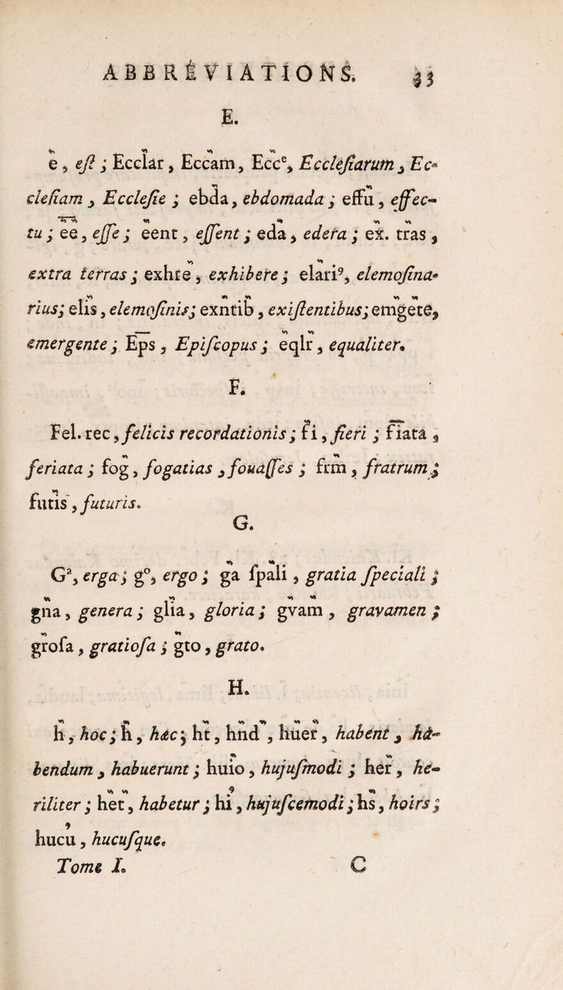 E. «1 *1 V» e, efi ; Ecclar, Eccam, Ecc% Ecclejîarum ^ Ec« «n V) de nam Ecdejie ; ebda, ebdomada ; effu, effec- tu ; QQ^ejJe ; eenc, ejjent ; eda, ; ex. tras 5 extra terras ; exhie, exhiberez elari9, elemojina* élis, elemojinisj exntib, exijlentibus;etngeze9 \ -<» V» VJ emergente ; Eps , Epifcopus j eqlr 5 equaliter• F. Fel. rec, fdïtis recordatioriis ; îi^fiefi ; fiatâ 5 feriata ; fog, fogatias jfouaffes ; fnn 3 fratrum futis > futuris* G. <w> V* G% erga j g°3 ergo ; ga fpali, gratia fpeclali ; «i « *i « gna, généra ; glia, gloria ; gvam , gravamen ; VJ grofa, gratiofa ; gto, grato. H. h, hoc; h, h&c; ht, hnd , huer, habent, hà- «j bendum , habuerunt ; huio > hujufmodi ; her, He- VJ V* 9 <*?> riliter ; het, kabetur ; hi, hujufcemodi;hs, hoirs; hucu, hucufque. Tome L C