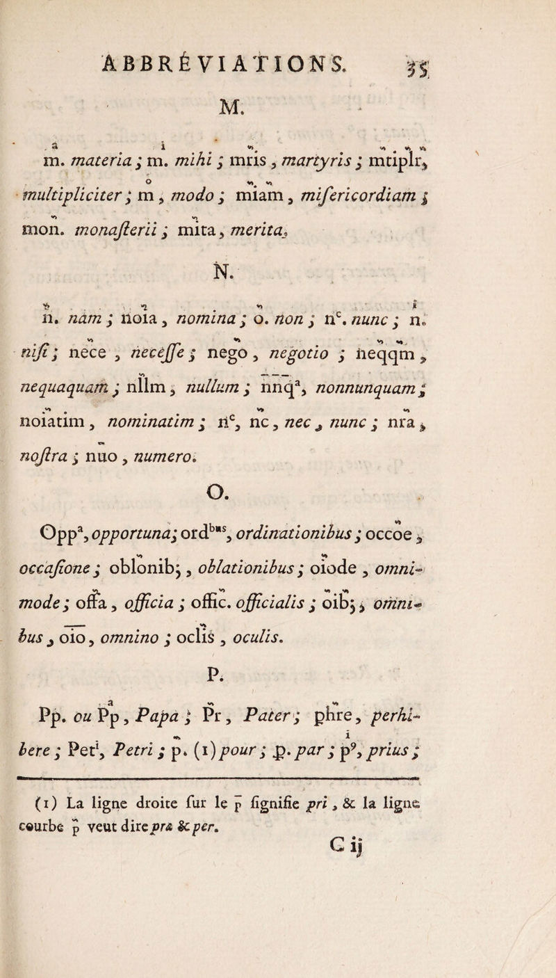 M. . 3 1 «t V> V» m. materiel ; m. mïhi ; mris, martyris ; rntiplr, O vj multipliciter ; m, /rcocfo ; miam, mifericordiam ; Vi VJ mon. monafterii ; mita , mérita\ Y» “î *> ? il. nam ; noia, nomina ; o. /20/2 ; nc. ; n« v» V» V) «) niji; nece , necèffie £ nego , negotio ; iieqqm 9 nequaquam £ nîlm , nullum ; nnqa, nonnunquam; noiatim, nominatim ; ri% nc, /zec/zw/zc ; nra * nojira ; nuo, numéro. O. Opp% opportunai ordbs, ordinationibus ; occoe * V) ^ occajione; oblonibj , oblationibus ; oiode , omni- V> v» V» mode; offa, officia; omc.officialis; oibjj omm** i VJ $zat j oio, omnino ; oelis , oculis. P* , a PP. ozz Pp, PtfpÆ j Pr, Pater; phre, perhi- % i Pet1, Pétri ; p. (1 )pour ; g. par ; p9, prias ; ( 1 ) La ligne droite fur le p lignifie pri, 8c la ligne ceurbe J veut dire vr& 8c Cij N
