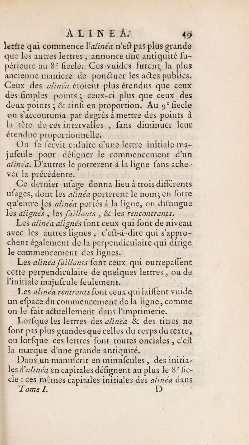 ALINE A; 4ÿ ïettfre qui commence Falinéa n’eftpas plus grande que les autres lettres, annonce une antiquité fu- périeure au 8e fiecle. Ces vuides furent la plus ancienne maniéré de ponétuer les actes publics. Ceux des alinéa étoient plus étendus que ceux des limples points j ceux-ci plus que ceux des deux points * ôc ainfi en proportion. Au f hecle on s’accoutuma par degrés à mettre des points a la tête de ces intervalles , fans diminuer leur étendue proportionnelle. On fe fervit enfuite d’une lettre initiale ma- jufcule pour déligner le commencement d’un alinéa. D’autres le portèrent à la ligne fans ache¬ ver la précédente. Ce dernier ufage donna lieu à trois differents ufages, dont les alinéa portèrent le nom j en forte qu’entre les alinéa portés à la ligne, on diftingué les alignés , les faillants , & les rencontrants. Les alinéa alignés font ceux qui font de niveau avec les autres lignes , c’eft-à-dire qui s’appro¬ chent également de la perpendiculaire qui dirige le commencement des lignes. Les alinéa faillants font ceux qui outrepaffent cette perpendiculaire de quelques lettres , ou de l’initiale majufcule feulement. Les alinéa rentrants (ont ceux qui laiffent vuide un efpace du commencement de la ligne, comme on le fait actuellement dans l’imprimerie. Lorfque les lettres des alinéa 6c des titres ne font pas plus grandes que celles du corps du texte., ou lorfque ces lettres font toutes onciales , c’efl la marque d’une grande antiquité. Dans,un manuferit en minufcules, des initia¬ les d’alinéa en capitales défignent au plus le 8e fie¬ cle : ces memes capitales initiales des alinéa dans