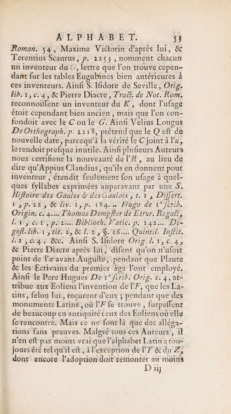 Roman. 54, Maxime Viétorin d’après lui, 8c Terentius Scaurus, p. 2253 , nomment chacun un inventeur du G, lettre que l’on trouve cepen¬ dant fur les tables Eugubines bien antérieures à ces inventeurs. Ainii S. Ilidore de Seville, Orig. lib. c. 4,8c Pierre Diacre, Tract, de Not. Rom. reconnoilfent un inventeur du JT, dont i’ufage etoit cependant bien ancien , mais que 1 on con- fondoit avec le C ou le G. Ainii Velius Longus De Qnhograph. p. 22 1 S, prétend que le Q eft de nouvelle date, parcequ’à la vérité le C joint à Muy le rendoit prefque inutile. Ainii plufieurs Auteurs nous certifient la nouveauté de Fü , au lieu de dire qu’Appius Claudius, qu’ils en donnent pour inventeur , étendit feulement fon ufage à quel¬ ques fyllabes exprimées auparavant par une S. Hijloire des Gaules & des Gaulois ,, t. i Dijfert. 1 ^ p, 11 8c liv. 1, p. 184. Hugo de Ofcrib, Origin. c. 4.,.. Thoinas Dempjler de Etrur. Regali /. ï j c. 1 , p. 2.... B'iblioth. Hatic. p. 142..., Di- gefi.hb. 1 ytit. Lj 8c L 2 ^ §. QuintiL înjiit. A 1 c. 4 , 8cc. Ainii S. Ifidore Orig. A 1, c, 4, 8c Pierre Diacre après lui, difent qu’on 11’ufoit point de Ÿx avant Augufte, pendant que Plaute 8c les Ecrivains du premier âge l’ont employé. Ainii le Pere Hugues De \a fcrib. Orig. c. 4, at¬ tribue aux Eoliens l’invention de F F, que les La¬ tins , félon lui, reçurent d’eux ; pendant que des monuments Latins ,011 i’Ffe trouve , furpafienc de beaucoup en antiquité ceux des Eoliens où elle fe rencontre. Mais ce ne font là que des alléga¬ tions fans preuves. Malgré tous ces Auteurs , il n’en eft pas moins vrai que Falphabet Latin a tou¬ jours été tel qu’il eil, à l’exception de FF 8c du Zl dont encore l’adoption doit remonter au moins