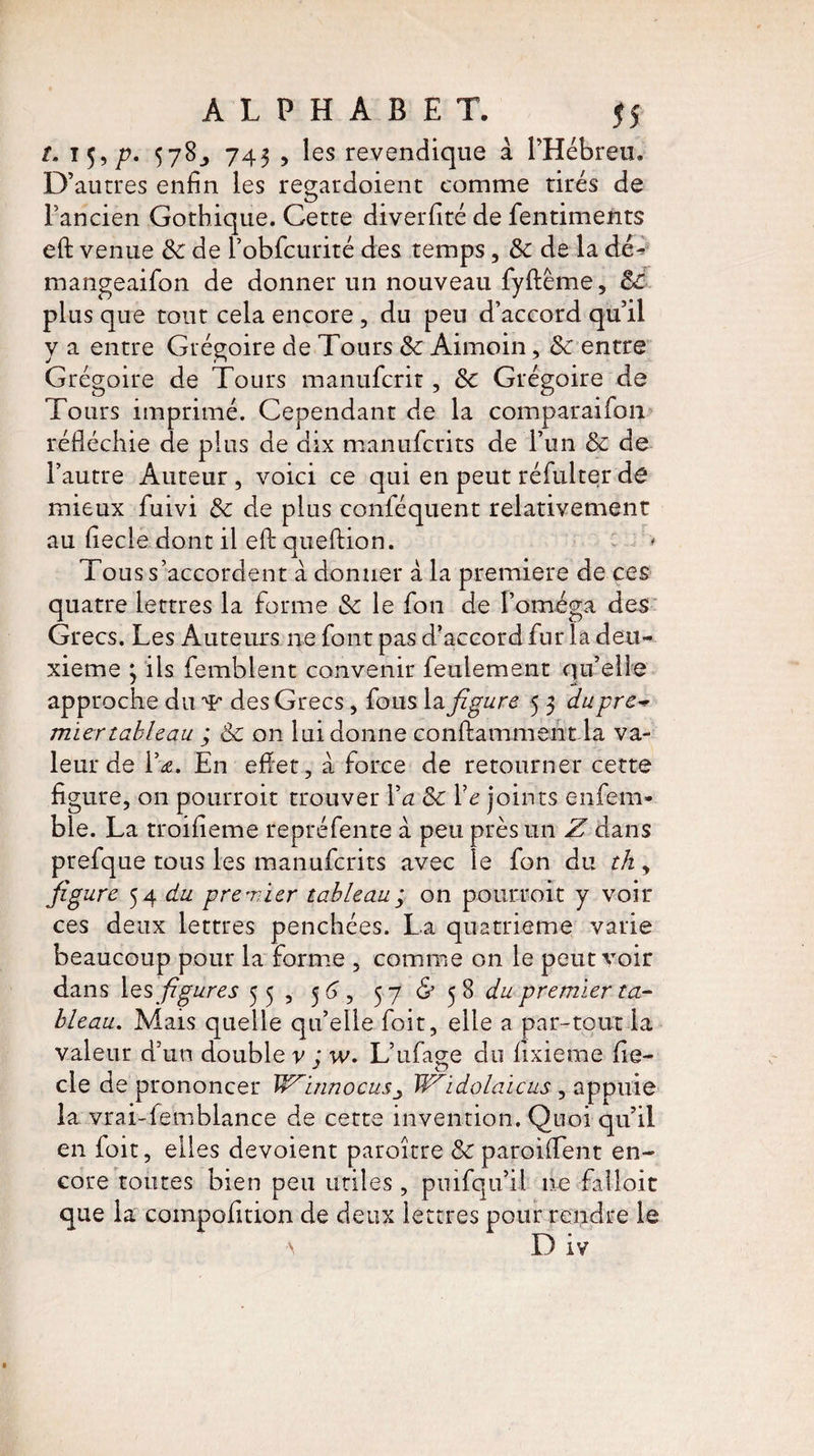 î. 159 p. 578^ 743 , les revendique à l’Hébreu. D’autres enfin les regardoient comme tirés de l’ancien Gothique. Cette diverfité de fentiments efl: venue 8c de l’obfcurité des temps, 8c de la dé^ mangeaifon de donner un nouveau fyftême, 8c plus que tout cela encore, du peu d’accord qu’il y a entre Grégoire de Tours 8c Aimoin, 8c entre Grégoire de Tours manufcrit, 8c Grégoire de Tours imprimé. Cependant de la comparaifon réfléchie de plus de dix manufcrits de l’un 8c de l’autre Auteur , voici ce qui en peut réfulter de mieux fuivi 8c de plus confisquent relativement au fiecle dont il efl: queftion. * Tous s’accordent à donner à la première de ces quatre lettres la forme 8c le fion de l’oméga des Grecs. Les Auteurs ne font pas d’accord fur la deu¬ xieme j ils femblent convenir feulement qu’elle approche du ’Vr des Grecs, fous la figure 5 3 du pre~ miertableau ; 8c on lui donne conftamment la va¬ leur de l’a. En effet, à force de retourner cette figure, on pourrait trouver Va 8c Ve joints enfiem- ble. La troifieme repréfente à peu près un Z clans prefque tous les manufcrits avec le fon du th, figure 54 du premier tableau; on pourroit y voir ces deux lettres penchées. La quatrième varie beaucoup pour la forme , comme on le peut voir dans les figures 55, 5 6, 57 & 5 8 du premier ta¬ bleau. Mais quelle qu’elle foit, elle a par-tout la valeur d’un doubler : w. L’ufiage du fixieme fie- cle de prononcer WinnocusW'idçlaicus , appuie la vrai-femblance de cette invention. Quoi qu’il en ioit, elles dévoient paroître 8c paroiffent en¬ core toutes bien peu utiles , puifqu’il ne falloir que la coinpofition de deux lettres pour rendre le