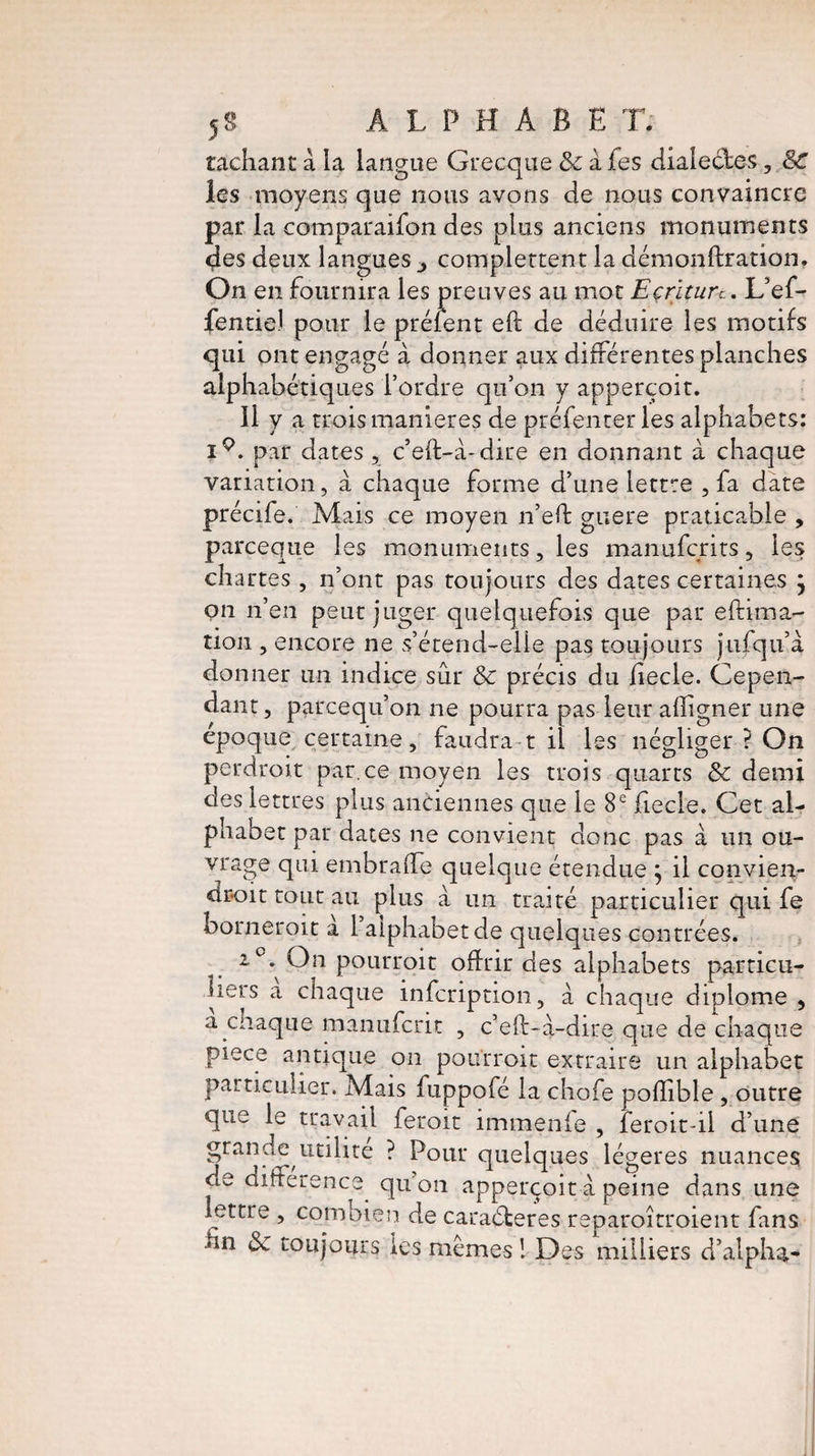 radiant: a la langue Grecque & a fes dialecles ? &C les moyens que nous avons de nous convaincre par la comparaifon des plus anciens monuments des deux langues complettent la démonftration. On en fournira les preuves au mot Ecriture.. L’ef- fende) pour le préient eft de déduire les motifs qui ont engagé à donner aux différentes planches alphabétiques l’ordre qu’on y apperçoit. 11 y a trois maniérés de préfenterles alphabets: i9. par dates , c’eft-à-dire en donnant à chaque variation, a chaque forme d’une lettre , fa date précife. Mais ce moyen n’eft guère praticable , parceque les monuments, les manuferits, les chartes, n’ont pas toujours des dates certaines ; on n’en peut juger quelquefois que par eftima- tion , encore ne s’étend-elle pas toujours jufqu’à donner un indice sûr & précis du fiecle. Cepen¬ dant , pareequ’on ne pourra pas leur afîigner une epoque certaine, faudra t il les négliger ? On perdroit par.ee moyen les trois quarts & demi des lettres plus anciennes que le 8e fiecle. Cet al¬ phabet par dates ne convient donc pas à un ou- vrage qui embraffe quelque étendue j il convien¬ drait tout au plus a un traité particulier qui fe borneroit a 1 alphabet de quelques contrées. 2°. On pourroit offrir des alphabets particu¬ liers a chaque infeription, à chaque diplôme , a chaque manuferit , c’eft-a-dire que de chaque piece antique on pourroit extraire un alphabet particulier. Mais fuppofé la chofe pofïible , outre que le travail feroit immenie , feroit-il d’une grande utilité ? Pour quelques légères nuances de difference^ qu’on apperçoit a peine dans une lettre , combien de caraéteres reparoîtroient fans hn 8c toujours les mêmes ! Des milliers d’alpha-