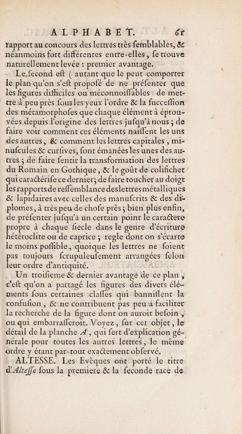 rapport au concours des lettres très femblables, &C néanmoins fort différentes entre-elles , fe trouve naturellement levée : premier avantage. Le.fécond eft ( autant que le peut comporter le plan qu’on s’eft propofé de ne préfenter que les figures difficiles ou méconnoiflables de met¬ tre à peu près fous les yeux l’ordre 6c la fucceffion des métamorphofes que chaque élément à éprou¬ vées depuis l’origine des lettres jufqu’ànous ; de faire voir comment ces éléments naifTent les uns des autres, 6c comment les lettres capitales, mi- milc nies & curfives, font émanées les unes des au¬ tres ; de faire fentir la transformation des lettres du Romain en Gothique, 6c le goût de colifichet qui caraétérife ce dernier; de faire toucher au doigt les rapports de relfemblance des lettres métalliques ôc lapidaires avec celles des manuferits 6c des di¬ plômes, à très pende chofe près ; bien plus enfin, de préfenter jufqu’à un certain point le caraétere propre à chaque fîecle dans le genre d’écriture hétéroclite ou de caprice ; réglé dont on s’écarte le moins poffible, quoique les lettres ne foient pas toujours fcrupuleufement arrangées félon leur ordre d’antiquité. ^ i Un troifieme 6c dernier avantage de ce plan , c’eft qu’on a partagé les figures des divers élé¬ ments fous certaines claffes qui banni (lent la confufion , 6c ne contribuent pas peu à faciliter la recherche de la figure dont on auroit befoin , ou qui embarrafferoit. Voyez, fur cet objet, le détail de la planche A , qui fert d’explication gé¬ nérale pour toutes les autres lettres, le meme ordre y étant par-tout exactement obfervé. ALTESSE. Les Evêques ont porté le titre àïÂlteJfe fous la première 6c la fécondé race de