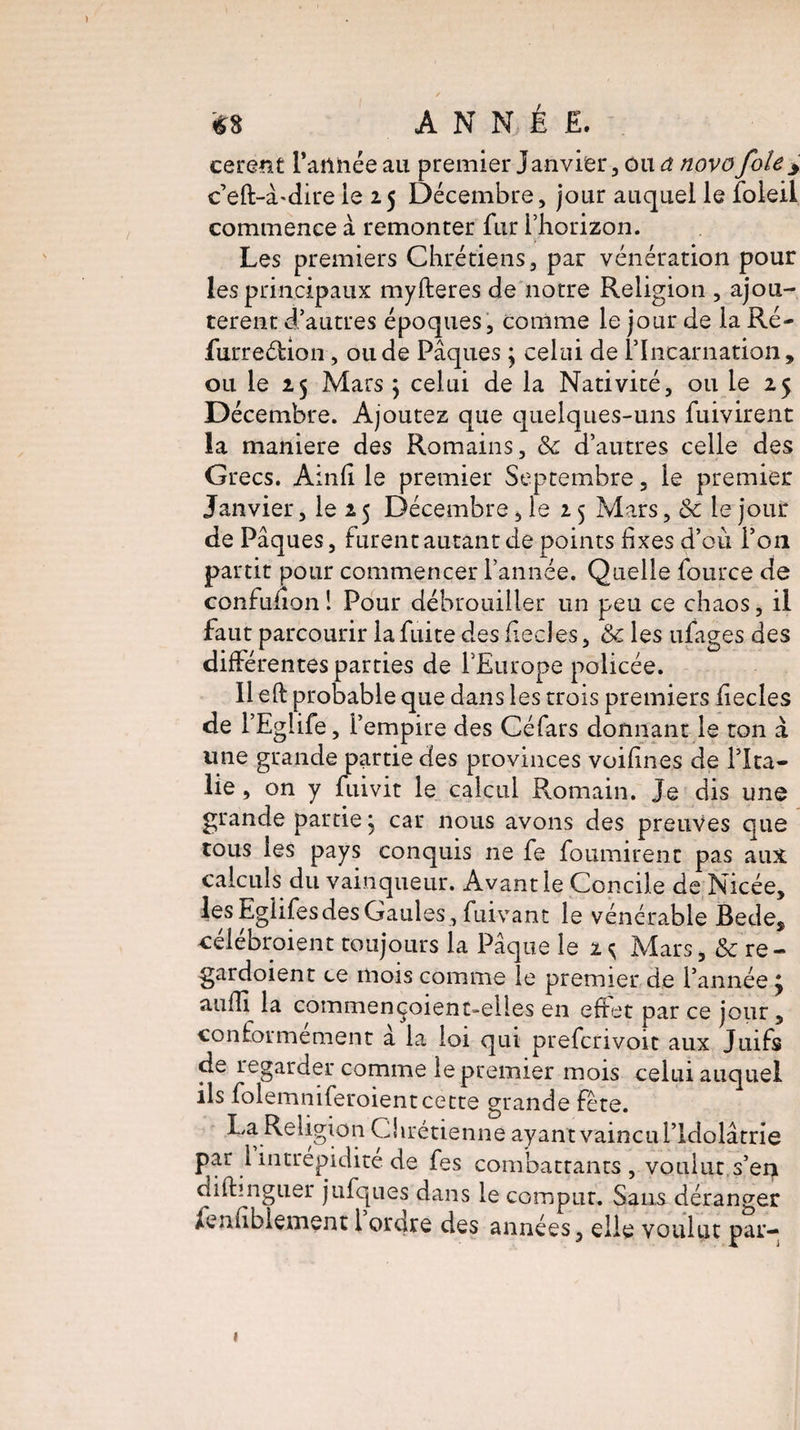 / / • 68 ANNÉE. cerent l’atlhée au premier Janvier , ou a novo foiey c’eft-à-dire le 25 Décembre, jour auquel le foleil commence à remonter fur l’horizon. Les premiers Chrétiens, par vénération pour les principaux myfteres de notre Religion , ajou¬ tèrent d’autres époques, comme le jour de la Ré- furreéfion, ou de Pâques \ celui de l’Incarnation, ou le 25 Mars \ celui de la Nativité, ou le 25 Décembre. Ajoutez que quelques-uns fuivirent la maniéré des Romains, & d’autres celle des Grecs. Ainfi le premier Septembre, le premier Janvier, le 2 5 Décembre , le 2 5 Mars, 8c le jour de Pâques, furent autant de points fixes d’où l’on partit pour commencer l’année. Quelle fource de confuiion ! Pour débrouiller un peu ce chaos, il faut parcourir la fuite des fiecles, 8c les ufages des différentes parties de l’Europe policée. 11 eft probable que dans les trois premiers fiecles de l’Egiife, l’empire des Céfars donnant le ton à une grande partie des provinces vuifines de l’Ita¬ lie , on y fuivit le calcul Romain. Je dis une grande partie j car nous avons des preuves que tous les pays conquis ne fe fournirent pas aux calculs du vainqueur. Avant le Concile de Nicée, lesEglifesdesGaules, fuivant le vénérable Bede, célébraient toujours la Pâque le 2^ Mars, & re- gardoient ce mois comme le premier de l’année ; aufïî la commençoient-elles en effet par ce jour, conformement a la loi qui prefcrivoit aux Juifs de regarder comme le premier mois celui auquel ils folemniferoientcette grande fête. La Religion Chrétienne ayant vaincu l’Idolâtrie par 1 intrépidité de fes combattants , voulut s’en difhnguer jufques dans le comprit. Sans déranger
