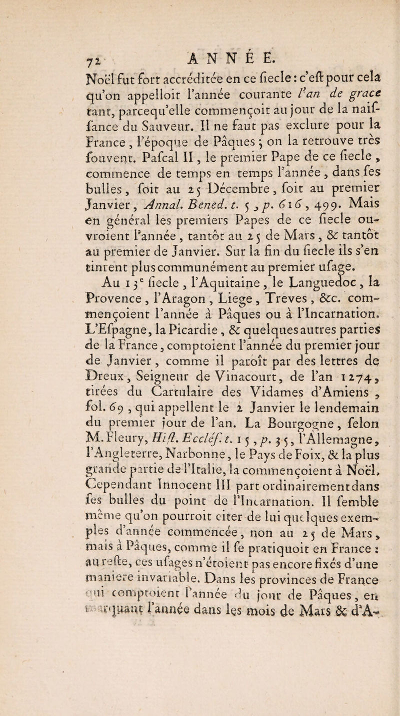 7i> ANNÉE. Noël fut fort accréditée en ce fiecle : c’eft pour cela qu’on appelloir l’année courante / an de grâce tant, parcequ’elle commençoit au jour de la naif- fance du Sauveur. Il ne faut pas exclure pour la France , l’époque de Pâques \ on la retrouve très fouvent. Pafcal II, le premier Pape de ce fiecle , commence de temps en temps l’année , dans fes bulles, foit au 15 Décembre, foit au premier Janvier, Annal. Bened.t. 5 616, 499. Mais en général les premiers Papes de ce fiecle ou- vroient l’année , tantôt au 15 de Mars , «5e tantôt au premier de Janvier. Sur la fin du fiecle ils s’en tinrent plus communément au premier ufage. Au 15 e fiecle , l’Aquitaine , le Languedoc , la Provence , l’Aragon , Liege , Treves , &c. com~ mençoient l’année â Pâques ou â l’Incarnation. L’Efpagne, la Picardie, & quelques autres parties de la France, comptoient l’année du premier jour de Janvier, comme il paraît par des lettres de Dreux, Seigneur de Vinacourt, de l’an 1274, tirées du Cartulaire des Vidâmes d’Amiens , fol. 69 , qui appellent le 1 Janvier le lendemain du premier jour de l’an. La Bourgogne, félon M.Fleury, Hifl. Eccléf. t. 15 ,/?. 3 5, l’Allemagne, l’Angleterre, Narbonne, le Pays de Foix, & la plus grande partie de l’Italie, la commençoient à NocL Cependant Innocent 111 part ordinairementdans fes bulles du point de l’Incarnation. Il femble meme qu on pourroit citer de lui quelques exem-? pies d’année commencée, non au 25 de Mars, mais a Pâques, comme il fe pratiquoit en France : au refte, ces ufages n’étoient pas encore fixés d’une maniéré invariable. Dans les provinces de France oui comptoient l’année du jour de Pâques, eu