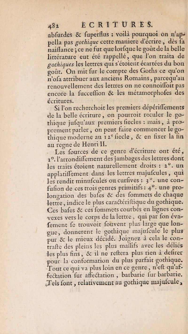 abfurdes 8c fuperfius : voilà pourquoi on nap- pella pas gothique cette maniéré d’écrire , dès fa naifiance -, ce ne fut que lorfque le goût de la belle littérature eut été rappellé, que Ton traita de gothiques les lettres qui s’étoient écartées du bon goût. On mit fur le compte des Goths ce qu’on n’ofa attribuer aux anciens Romains, parcequ’au renouvellement des lettres on ne connoifloit pas encore la fuccefiion 8c les métamorphofes des écritures. Si Ton recherchoit les premiers dépérilfements de la belle écriture, on pourroit reculer le go¬ thique jufqu’aux premiers fiecles : mais, à pro¬ prement parler, on peut faire commencer le go¬ thique moderne au 12 e iiecle , 8c en fixer la fin au régné de Henri IL Les fources de ce genre d’écriture ont été* i°. Tarrondilfement des jambages des lettres dont les traits étoient naturellement droits : 2°. un applatiflement dans les lettres majufcules, qui les rendit minufcules oucurfives : 3°. une con- fufion de ces trois genres primitifs: 40. une pro¬ longation des bafes 8c des fommets de chaque lettre, indice le plus caraétériftique du gothique. Ces bafes 8c ces fommets courbés en lignes con¬ vexes vers le corps de la lettre, qui par fon éva- fement fe trouvoit fouvent plus large que lon¬ gue, donnèrent le gothique majufcule le plus pur 8c le mieux décidé. Joignez à cela le con- trafte des pleins les plus maffifs avec les déliés les plus fins, 8c il ne reliera plus rien à defirer pour la conformation du plus parfait gothique. Tout ce qui va plus loin en ce genre, n ell qu af- feélation fur affeélation , barbarie fur barbarie. Jels font ? relativement au gothique majaïeule*