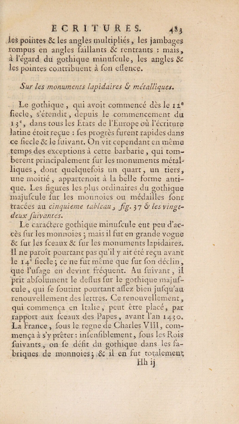 ECRITURE c i les pointes & les angles multipliés, les jambages rompus en angles faillants &c rentrants : mais, à l’égard du gothique minufcule, les angles d€ les pointes contribuent à fou eflence. Sur les monuments lapidaires & métalliques. Le gothique , qui avoir commencé dès le 1ie fiecle, s’étendit, depuis le commencement du 13e, dans tous les Etats de l’Europe où l’écriture latine étoit reçue : fes progrès furent rapides dans ce fiecle de le fuivant. On vit cependant en meme temps des exceptions à cette barbarie, qui tom¬ bèrent principalement fur les monuments métal¬ liques , dont quelquefois un quart, un tiers, une moitié , appartenait à la belle forme anti¬ que. Les figures les plus ordinaires du gothique majufcule fur les monnaies ou médailles font tracées au cinquième tableau fig. 37 S les vingt- deux flavantes. Le caractère gothique minufcule eut peu d’ac¬ cès fur les monnaies • mais il fut en grande vogue & fur les fceaux de fur les monuments lapidaires. Il ne paroît pourtant pas qu’il y ait été reçu avant le 14e fiecle 3 ce 11e fut meme que fur fon déclin, que fufage en devint fréquent. Au fuivant, il prit abfoltiment le de (lu s fur le gothique majuf¬ cule, qui fe foutint pourtant allez bien jufqu’au renouvellement des lettres. Ce renouvellement, qui commença en Italie, peut être placé, par rapport aux fceaux des Papes, avant l’an 1430. La France , fous le régné de Charles VI'II, com¬ mença à s’y prêter : infenfiblement, fous les Rois fuivants, 011 fe défit du gorhique dans les fa¬ nes de monnaies; de il eu fut totalement, Hh ij