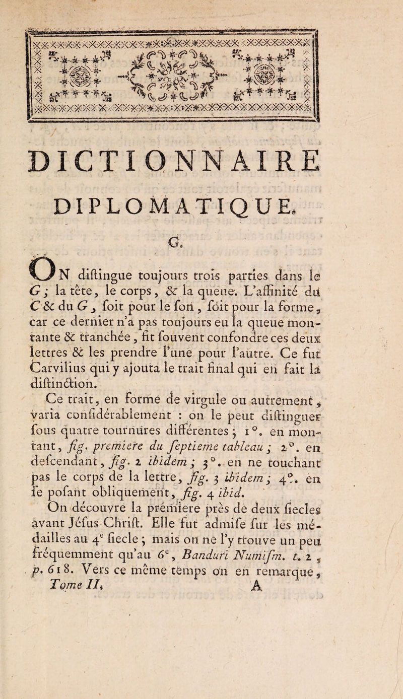 Pteosawàt DIPLOMATIQUE, CL O N diftingue toujours trois parties dans le la tête, le corps, 8c la queue. L’affinité dti C 8c du G j foit pour le fon , fôit pour la forme 9 car ce dernier n’à pas toujours eu la queue mon¬ tante 8c tranchée, fit fouvent confondre ces deux lettres 8c les prendre Tune pour l’autre. Ce fut Carvilius qui y ajouta le trait final qui en fait la diftinétioh. Ce trait, en forme de virgule ou autrement * varia confidérablement : on le peut diftinguer fous quatre tournures différentes ; i°. en mon¬ tant, fig, première du feptieme tableau ; 2°. en defeendant, jpg. i ibidem ; 30. en ne touchant pas le corps de la lettre, jpg, 3 'ibidem ; 4®. en fe pofant obliquement, fig. 4 ibid. On découvre la première près de deux fiecles avant Jéfus Chrift. Elle fut admife fur les mé¬ dailles au 4e fiecle ; mais on ne l’y trouve un peu fréquemment qu’au 6e, Banduri Numifm. t. 1 ÿ p, 618. Vers ce même temps on en remarque # Tome IT A