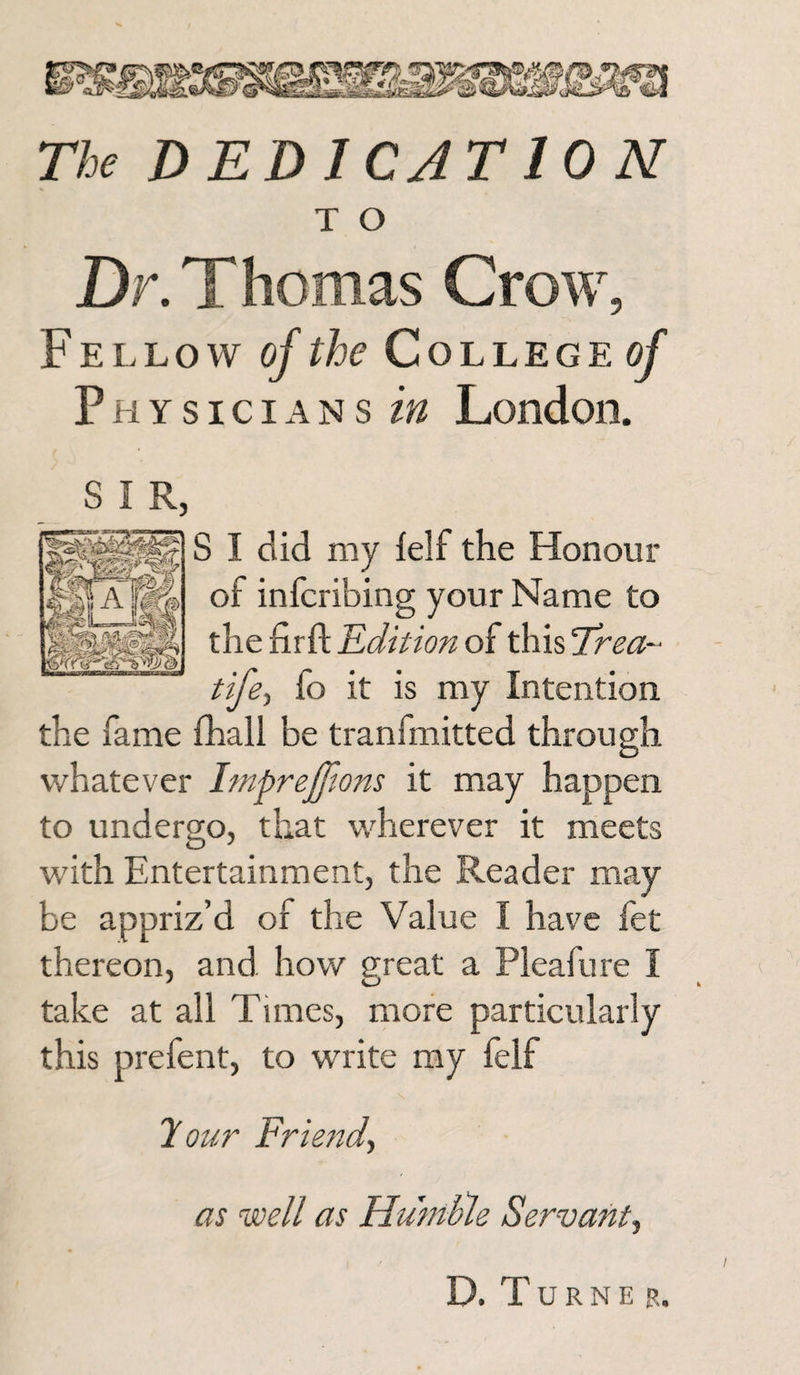 The DEDICATION T O Dr. Thomas Crow, Fellow of the College of Physicians in London. S I R, S I did my felf the Honour of infcribing your Name to the firfi: Edition of thisTmz- tife, fo it is my Intention the fame fhall be tranfmitted through whatever ImpreJJlons it may happen to undergo, that wherever it meets with Entertainment, the Reader may be appriz’d of the Value I have fet thereon, and how great a Pleafure I take at all Times, more particularly this prefent, to write my felf 7 our Friend, as well as Humble Servant, D. T U R N E E.