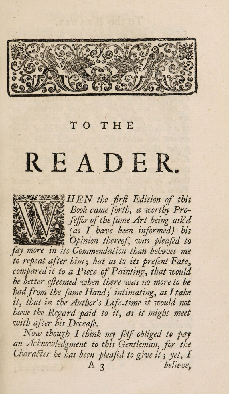 V TO THE READ HEN the fir ft Edition of this Book came forth, a worthy Pro« fieftbr of the fame Art being ask'd (as I have been informed) his Opinion thereof was pleafed to fay more in its Commendation than behoves me to repeat after him; but as to its prefent Fate, compared it to a Piece of Paintings that would be better efteemed when there was no more to be had from the fame Hand , intimating, as I take it, that in the Author s Life -time it would not have the Regard paid to it, as it might meet with after his Deceafe. Now though 1 think my felf obliged to pay an Acknowledgment to this Gentleman, for the Char aft er he has been pleafed to give it yet, I