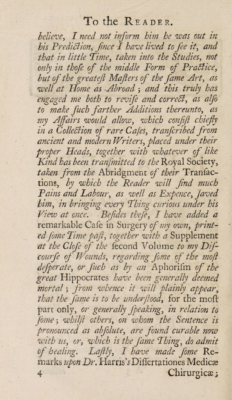 believe, I need not inform him he was out in his Prediction, fmce I have lived to fee it, and that in little Time, taken into the Studies, not only in thofe of the middle Form of Practice, but of the great eft Mafers of the fame Art, ^ well at Home as &lt; Abroad this truly has engaged me both to revife and correCt, ^5 make fuch farther Additions thereunto, ^5 my Affairs would allow, which confijl chiefy in a Collection of rare Cafes, tranfcribed from ancient and modern Writers, placed under their proper Heads, together with whatever of like Kind has been tranfmitted to the Royal Society, taken from the Abridgment of their T ran fac¬ tions, by which the Reader will find much Pams and Labour, as well as Expence, javed him, in bringing every Thing curious under his View at once. Befdes thefe, I have added a remarkable Cafe in Surgery of my own, print¬ ed fome Time pafl, together with a Supplement at the Clofe of the fecond Volume to my Dif- courfe of Wounds, regarding fome of the mo ft defperate, or fuch as by an Aphorifm of the great Hippocrates have been generally deemed mortal; from whence it will plainly appear, that the fame is to be under food, for the moft part only, or generally fpeaking, in relation to fome; whilf others, on whom the Sentence is pronounced as abfolute, are found curable now with us, or, which is the fame Fhing, do admit of healing. Lafly, I have made fome Re¬ marks upon Dr. Harris VDifTertationes Medico