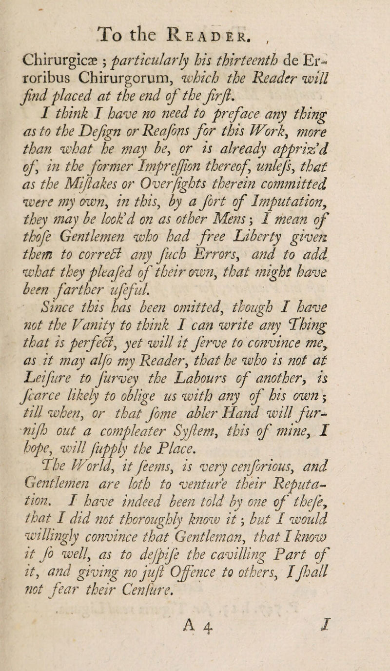 Chirurgicas; particularly his thirteenth de Er¬ ror ibus Chirurgorum, which the Reader will find placed at the end of the firft. I think I have no need to preface any thing as to the Dejign or Reafons for this Work, more than what he may be, or is already appriz'd of in the former Imprefilon thereof unlefs, that as the Miftakes or Over fights therein committed were my own, in this, by a fort of Imputation* they may be look'd on as other Mens; I mean of thofe Gentlemen who had free Liberty given them to correct any finch Errors3 and to add what they pleafed o f their own,, that might have been farther iff id. Since this has been omitted, though I have not the Vanity to think I can write any Lhing that is perfect3 yet will it ferve to convince mey as it may al/o my Reader, that he who is not at Leifure to furvey the Labours of another7 is farce likely to oblige us with any of his own -y till wheny or that fome abler Hand will fur- nijh out a compleater Syfiem, this of mine, I hope, will fupply the Place. Lhe World\ it feems, is very cenforious, and Gentlemen are loth to venture their Reputa¬ tion. I have indeed been told by one of thejf that I did not thoroughly know it 5 but I woidd willingly convince that Gentleman, that I know it fo well, as to defpife the cavilling Part of it, and giving no jufi (fence to others, Ifall not fear their Cenfure.
