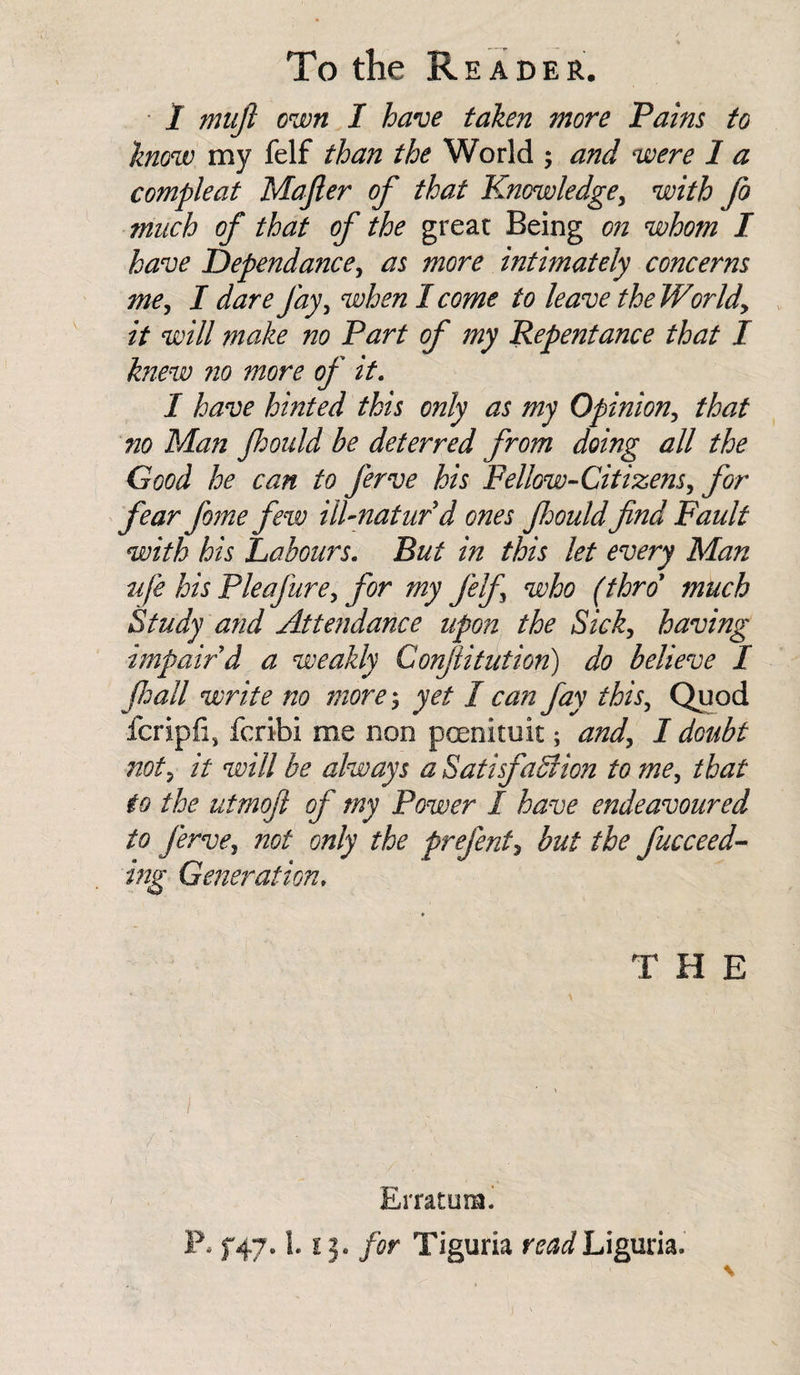 1 muft own I have taken more Pains to know my felf than the World ; and were 1 a compleat Majler of that Knowledge, with fo much of that of the great Being on whom I have Dependance, as more intimately concerns me, I dare fay, when I come to leave the World, it will make no Part of my Repentance that I knew no more of it. I have hinted this only as my Opinion, that no Man fhould be deterred from doing all the Good he can to ferve his Fellow-Citizens, for fear fome few ill-naturd ones fhould find Fault with his Labours. But in this let every Man life his Pie a jure, for my felf who (thro much Study and Attendance upon the Sick, having impair d a weakly Conftitution) do believe I fhall write no more; yet I can fay this. Quod fcripfi, feribi me non pcenituit; and, I doubt not5 it will be always a Satisfaction to me, that to the utmofi of my Power I have endeavoured to ferve, not only the prefent, but the fucceed- ing Generation. THE Erratum. P* f47* 1.13. for Tiguria read Liguria.