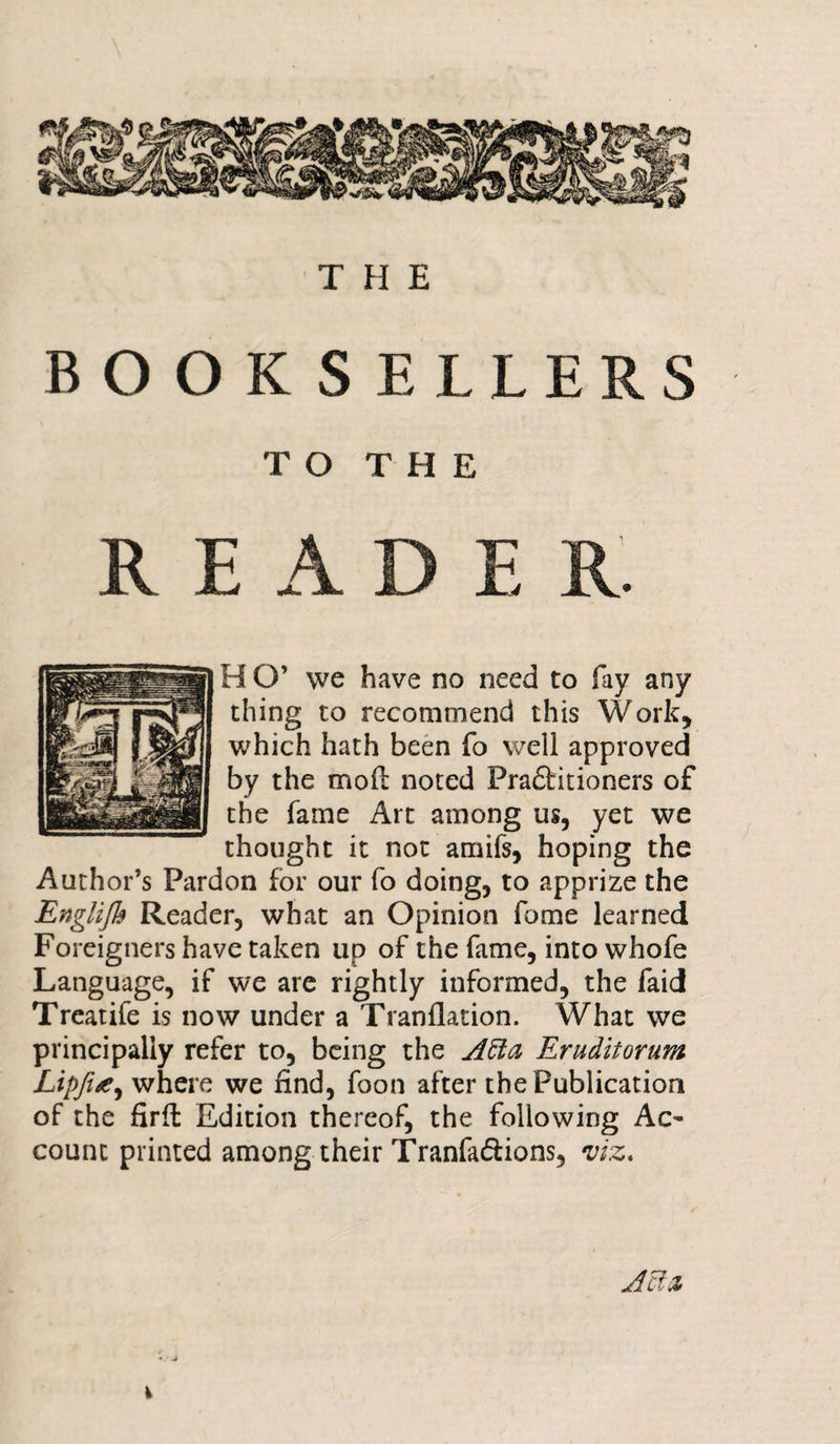 THE BOOKSELLERS TO THE READER. H O’ we have no need to fay any thing to recommend this Work, which hath been fo well approved by the mod noted Pra£fcitioners of the fame Art among us, yet we thought it not amifs, hoping the Author’s Pardon for our fo doing, to apprize the Englijb Reader, what an Opinion fome learned Foreigners have taken lip of the fame, into whofe Language, if we are rightly informed, the faid Treatife is now under a Tranflation. What we principally refer to, being the Atta Eruditorum Lipfue, where we find, foon after the Publication of the fird Edition thereof, the following Ac- count printed among their Tranfa&amp;ions, viz* Jcfz i