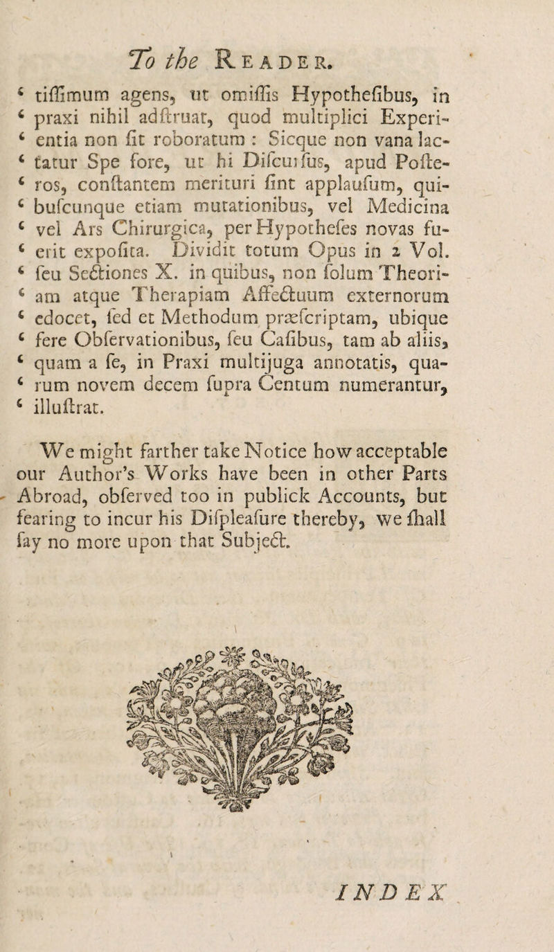 4 tiflimum agens, tit omifiis Hypothefibus, in 4 praxi nihil adftruat, quod multiplied Experi- 4 entia non fit roboratum : Sicque non vana lac- 4 tatur Spe fore, ut hi Difcuifus, apud Polle- 4 ros, conftantem merituri fint applaufutn, qui- 4 bufeunque etiam murationibus, vel Medicina 4 vel Ars Chirurgica, per Hypothefes novas fu- 4 erit expofita. Dividit totum Opus in z Vol. 4 feu Sedtiones X. in quibus, non folum Theori- 4 am atque Therapiam Affedtuum externorum 4 cdocet, led et Methodum prseferiptam, ubique 4 fere Obfervatiombus, feu Cafibus, tam ab aliis, 4 quam a fe, in Praxi multijuga annotatis, qua- 4 rum novem decern fupra Centum numerantur, 4 illuftrat. We might farther take Notice how acceptable our Author’s Works have been in other Parts Abroad, obferved too in publick Accounts, but fearing to incur his Difpleafure thereby, we fliall fay no more upon that Subjedt. INDEX