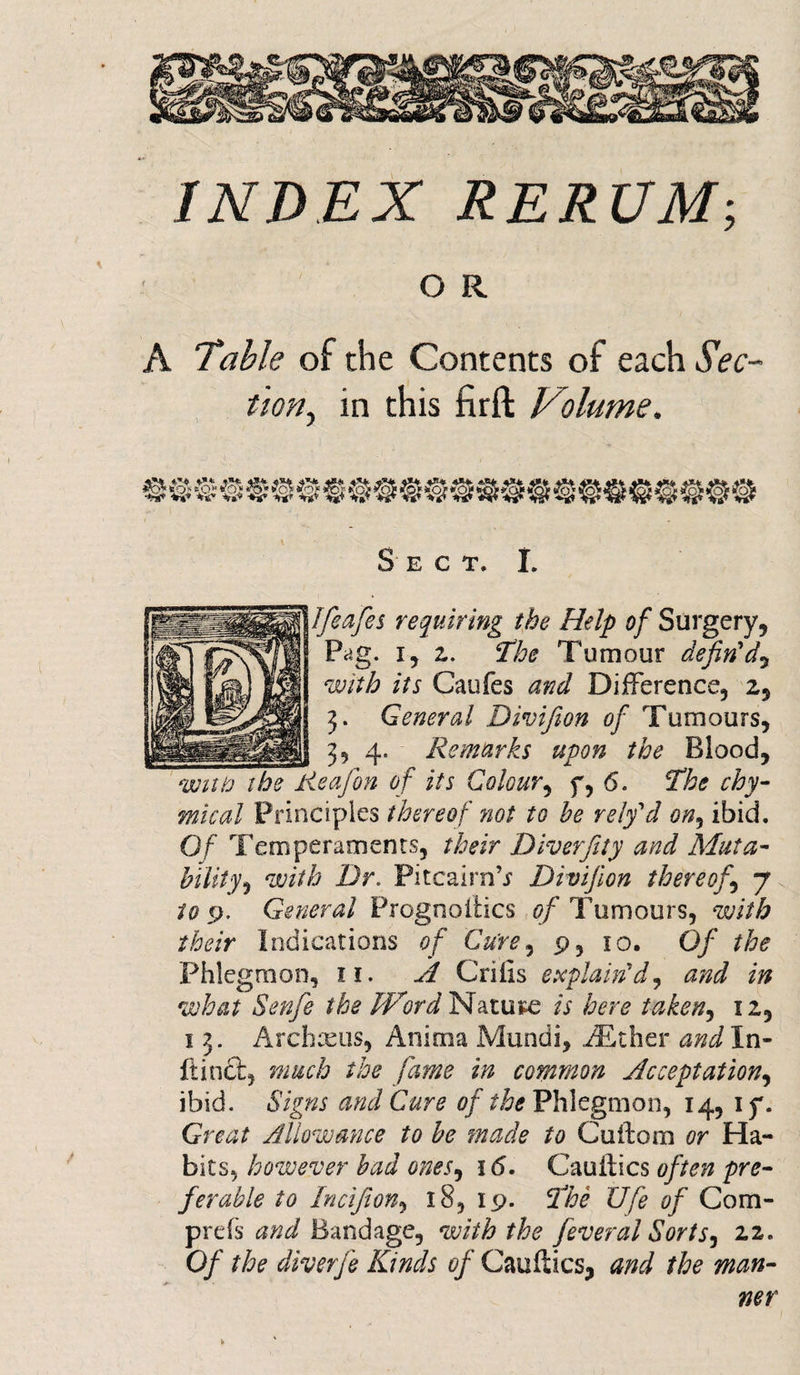 INDEX RERUM; O R A Table of the Contents of each Sec¬ tion, in this firft Volume. to* £§» !?o^ •*i* *s» VV w w Sect. I. fieafes requiring the Help of Surgery, Pag. i, z. The Tumour defin'd, its Caufes Difference, 2, 3. General Divifion of Tumours, 3, 4. Remarks upon the Blood, eafon of its Colour, f, 6. The chy- Principles thereof not to be rely'd on, ibid. 0/ Temperaments, their Diver fitly and Muta¬ bility with Dr. Pitcairn’r Divifion thereof\ j to p, General Prognoiiics of Tumours, with their Indications of Cure, p, 10. 0/ the Phlegmon, 11. ^ Grills explain'd, what Senfie the Word Nature A taken^ 12, 1 3. Archxus, Anima Mundi, AEther andln- ftinct, much the fame in common Acceptation, ibid. Signs and Cure of the Phlegmon, 14, 1 y. Great Allowance to be made to Cuifom or Ha¬ bits, however bad ones, 16, Cauifics often pre¬ ferable to Incifion, 18, ip. The Ufe of Com- prefs and Bandage, with the feveral Sorts, 22. Of the diverfie Kinds of Cauftics, and the man¬ ner t*