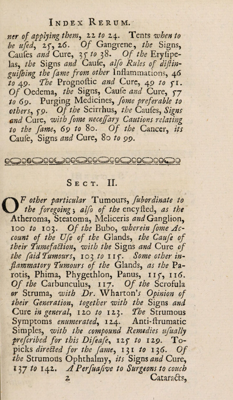 ner of applying them, 22 to 24. Tents when to he ufed, 2f, 26. 0/ Gangrene, the Signs, Caufes and Cure, 3f to 38. Of the Eryfipe- las, the Signs and Caufe, alfo Rules of difiin- guijhing the fame from other Inflammations, 46 to 49. ’The Prognoftic and Cure, 49 to f 1. Of Oedema, the Signs, Caufe and Cure, 5*7 to 69. Purging Medicines, fome preferable to others, 5*9. Of the Scirrhus, the Caufes, Signs and Cure, with fome necejfary Cautions relating to the fame, 69 to 80. Of the Cancer, its Caufe, Signs and Cure, 80 to 99. Sect. II. OF other particular Tumours, fubordinate to the foregoingalfo of the encyfled, as the Atheroma, Steatoma, Meliceris and Ganglion, 100 to 103. Of the Bubo, wherein fome Ac¬ count of the Ufe of the Glands, the Caufe of their Tumefaction^ with the Signs and Cure of the faid TumourSy 103 to iif. Some other in¬ flammatory Tumours of the Glands, as the Pa- rot is, Phima, Phygethlon, Panus, 117, ii<5. Of the Carbunculus, 117. Of the Scrofula or Struma, with Dr. Wharton’j Opinion of their Generation, together with the Signs and Cure in general, 120 to 123. The Strumous Symptoms enumerated, 124. Anti-lfrumatic Simples, with the compound Remedies ufually prefcribed for this Difeafe, iz? to 129. To- picks directed for the fame, 131 to 13 6. Of the Strumotls Ophthalmy, its Signs and Cure, I37 to 142. A Perfuaflve to Surgeons to couch 2 Catarafts, 1