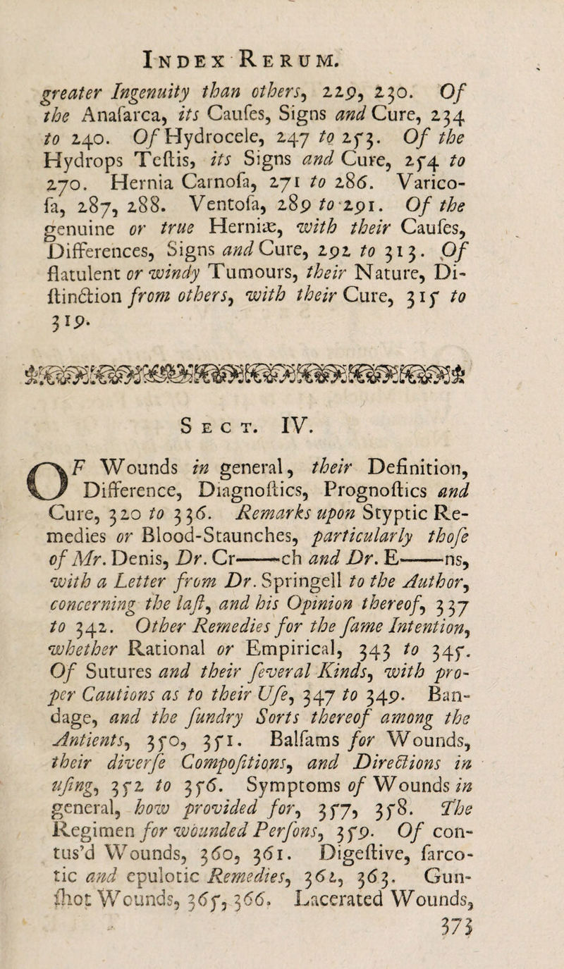 greater Ingenuity than others, 229, 230. O/* the Anafarca, its Caufes, Signs and Cure, 234 *0 240. Of Hydrocele, 247/0273. Of the Hydrops Teftis, its Signs and Cure, 274 to 270. Hernia Carnofa, 271 to 286. Varico- fa, 287, 288. Ventofa, 289 to 191. Of the genuine or true Hernia, with their Caufes, Differences, Signs and Cure, 292 to 7,13. Of flatulent or windy Tumours, their Nature, Di- ftindion from others, with their Cure, 31 7/0 319. Sect. IV. OF Wounds in general, their Definition, Difference, Diagnostics, Prognoftics and Cure, 320 to 33 6. Remarks upon Styptic Re¬ medies or Blood-Staunches, particularly thofe of Mr. Denis, Dr. Cr-ch and Dr. E-ns, with a Letter from Dr. Springell to the Author, concerning the laft, and his Opinion thereof 337 to 342. Other Remedies for the fame Intention, whether Rational or Empirical, 343 to 347. Of Sutures and their federal Kinds, with pro¬ per Cautions as to their Ufe, 347 to 349. Ban¬ dage, and the fundry Sorts thereof among the Antients, 370, 371. Balfams for Wounds, their diverfe Compofitions, and Directions in fifing, 372 to 376. Symptoms of Wounds in general, how provided for, 377, 378. The Regimen for wounded Perfons, 379. 0/con¬ tus’d Wounds, 3&lt;So, 361. Digeflive, farco- tic and epulotic Remedies, 361, 363. Gun- fhot Wounds, 367,366, Lacerated Wounds,
