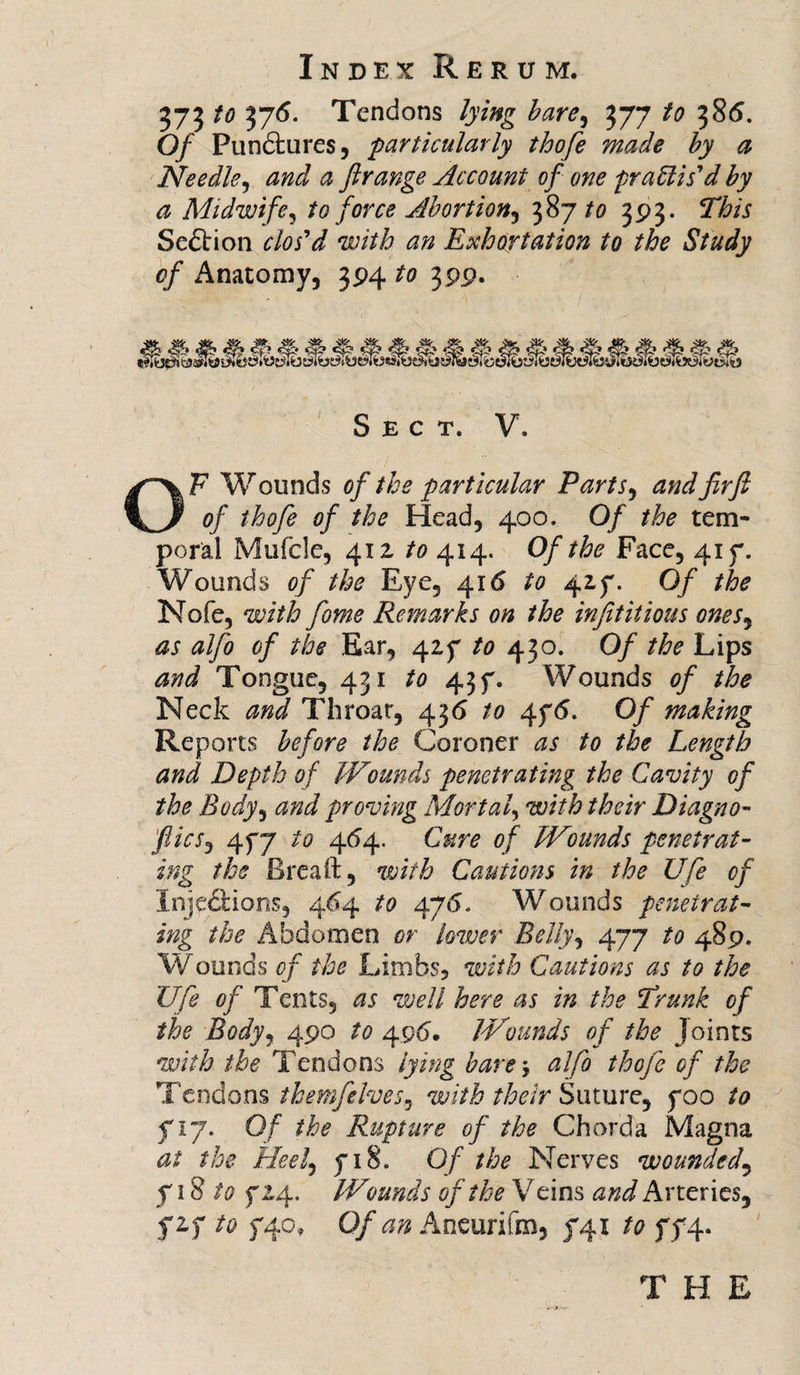 373 to 376. Tendons lying bare, 377 to 385. Of Pundtures, particularly thofe made by a Needle, # ftrange Account of one practis'd by a Midwife, to force Abortion, 387/0 393. 2T&amp;/X Section clos'd with an Exhortation to the Study of Anatomy, 394 to 399. . ® ? stwe&gt;.uy yyyiM- Sect. V. OF Wounds of the particular Parts, JzrJ? 0/ thofe of the Head, 400. Of the tem¬ poral Mufcle, 41 z to 414. Of the Face, 41 f. Wounds of the Eye, 416 to 4if. 0/ Nofe, with fome Remarks on the injititious ones, as alfo of the Ear, 4Zf /&lt;? 430. 0/ Lips Tongue, 431 43 f. Wounds of the Neck and Throat, 436 to 4f&lt;5. 0/ making Reports before the Coroner ^ /0 /^ Length and Depth of Wounds penetrating the Cavity of the Body, and proving Mortal, with their Diagno- &gt;'flics, 4f7 to 464. of Wounds penetrat¬ ing the Brea ft, w/7£ Cautions in the Ufe of Xnjp&amp;ions, 4^4 /0 476. Wounds penetrat¬ ing the Abdomen or lower Belly, 477 /0 489. Wounds of the Limbs, with Cautions as to the Ufe of Tents, well here as in the 'Trunk of the Body, 490 /# 496'. Wounds of the Joints with the Tendons lying bare * ^//0 tloGfc of the Tendons themfelves9 with their Suture, f 00 to f 17. Of the Rupture of the Chorda Magna at the. Heel, f 18. 0/ the Nerves wounded, f 18 to f 24. Wounds of the Veins and Arteries, fzy to f4o, Of an Aneurifm* f4i to ff4- 'A THE