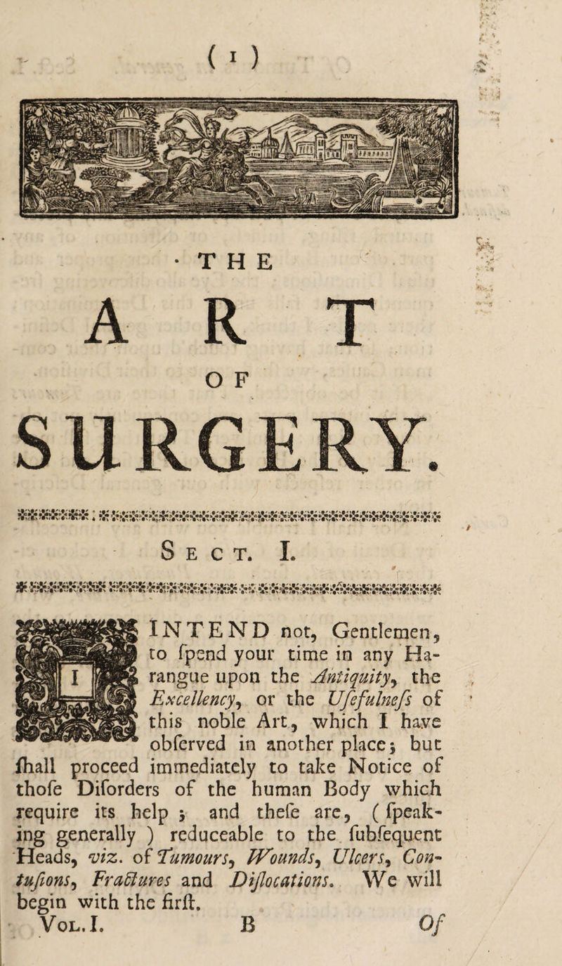 ART O F SURGERY. Sect. I. * 0 - INTEND nor, Gentlemen, to fpend your time in any Ha¬ rangue upon the Antiquity, the Excellency, or the Ufefulnefs of this noble Art, which I have obferved in another place$ but fhall proceed immediately to take Notice of thofe Diforders of the human Body wrhich require its help &gt; and thefe are, (fpeak- ing generally ) reduceable to the fubfequent Heads, viz. oil'Tumours, TVounds, Ulcers, Con* tufions, Erasures and Dijlocations. We will begin with the firft. Vol.I. B Of B