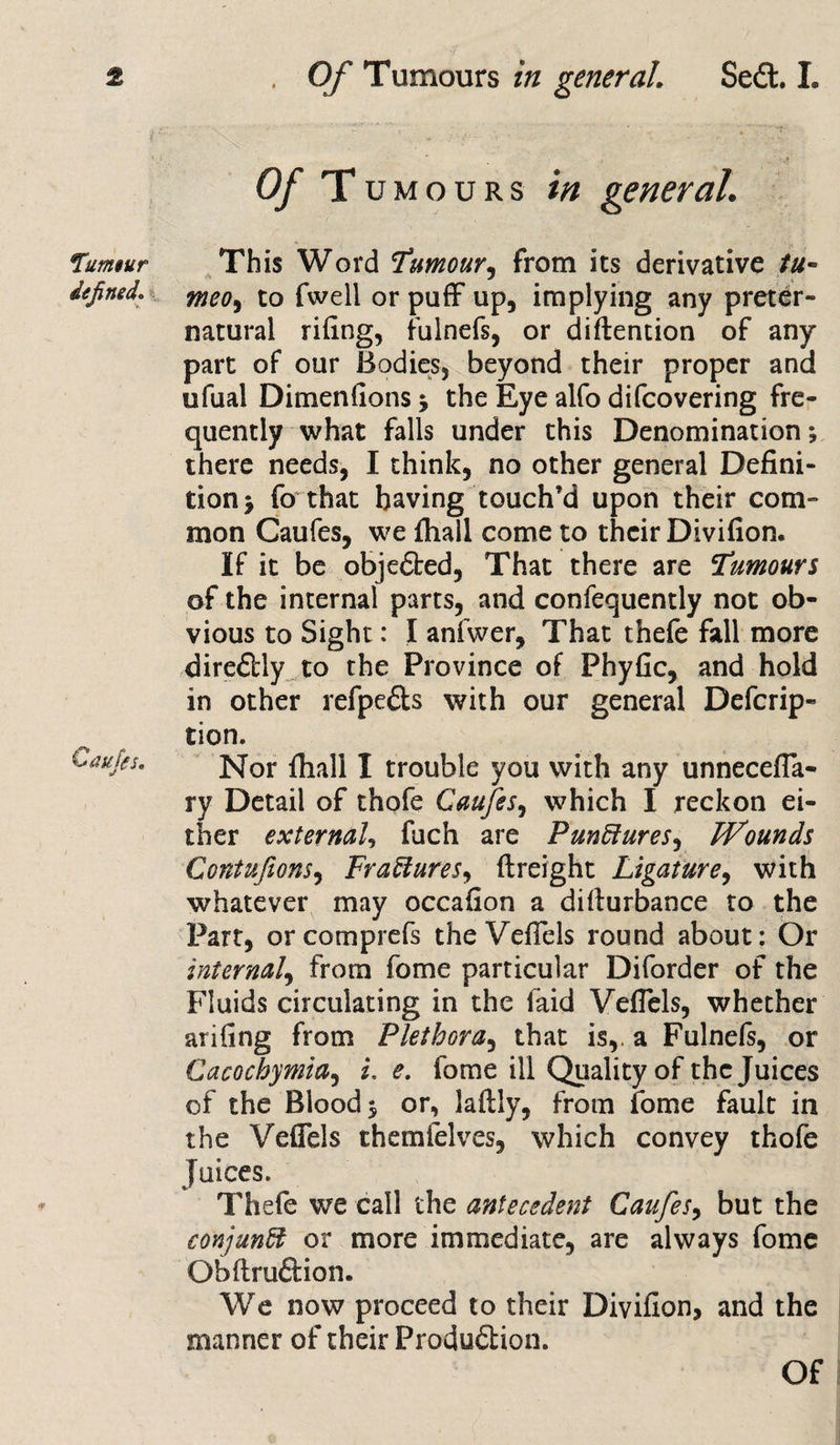 Murmur defined. Caufes, of Tumours in general. This Word Tumour, from its derivative tu- meo, to fwell or puff up, implying any preter¬ natural riling, fulnefs, or diftention of any part of our Bodies, beyond their proper and ufual Dimen (ions •&gt; the Eye alfo difcovering fre¬ quently what falls under this Denomination; there needs, I think, no other general Defini¬ tion j fo that having touch’d upon their com¬ mon Caufes, we fliall come to their Divifion. If it be objected, That there are Tumours of the internal parts, and confequently not ob¬ vious to Sight: I anfwer. That thefe fall more dire&amp;ly to the Province of Phyfic, and hold in other refpe&amp;s with our general Defcrip- tion. Nor fliall I trouble you with any unnecefla- ry Detail of thofe Caufes, which I reckon ei¬ ther external, fuch are Punctures, Wounds Contufions, Fractures, {freight Ligature, with whatever may occafion a difturbance to the Part, orcomprefs the Veflels round about: Or internal, from fome particular Diforder of the Fluids circulating in the laid Veflels, whether arifing from Plethora, that is,, a Fulnefs, or Cacochymia, i. e. fome ill Quality of the Juices of the Blood $ or, laftly, from fome fault in the Veflels themfelves, which convey thofe Juices. Thefe we call the antecedent Caufes, but the conjunct or more immediate, are always fome Obftruftion. We now proceed to their Divifion, and the manner of their Produdion. Of