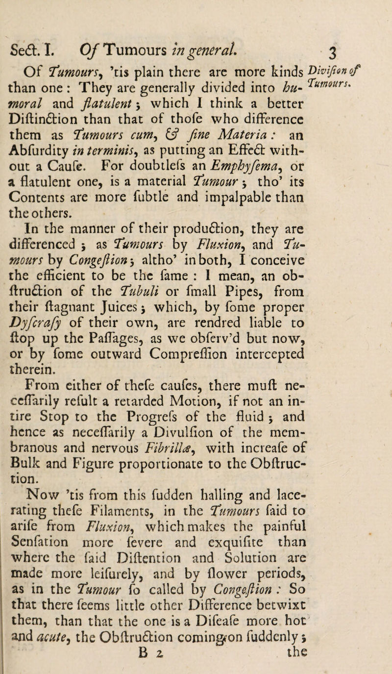 Of Tumours, ’tis plain there are more kinds THvifionof than one : They are generally divided into hu- humours, moral and flatulent $ which I think a better Diftin&amp;ion than that of thofe who difference them as Tumours cum, &amp; fine Materia : an Abfurdity in terminis, as putting an EfFcdt with¬ out a Caufe. For doubtlefs an Emphyfema, or a flatulent one, is a material Tumour -y tho’ its Contents are more fubtle and impalpable than the others. In the manner of their produ&amp;ion, they are differenced 5 as Tumours by Fluxion, and Tu¬ mours by Congeftiony altho’ in both, I conceive the efficient to be the fame : 1 mean, an ob- ftru&amp;ion of the Tubuli or fmall Pipes, from their ftagnant Juices j which, by fome proper Dyfcrafy of their own, are rendred liable to flop up the Paffages, as we obferv’d but now', or by fome outward Compreflion intercepted therein. From either of thefe caufes, there mu ft ne- ccffarily relult a retarded Motion, if not an in¬ tire Stop to the Progrefs of the fluid -y and hence as neceffarily a Divulfion of the mem¬ branous and nervous Fibrilla, with increafe of Bulk and Figure proportionate to the Obftruc- tion. Now ’tis from this fudden hailing and lace¬ rating thefe Filaments, in the Tumours faid to arife from Fluxion, which makes the painful Senfation more fevere and exquifite than where the laid Diftention and Solution are made more leifurely, and by flower periods, as in the Tumour fo called by Congeftion : So that there feems little other Difference betwixt them, than that the one is a Difeafe more hot and acute, the Obftrudtion comingron fuddenly j B z the