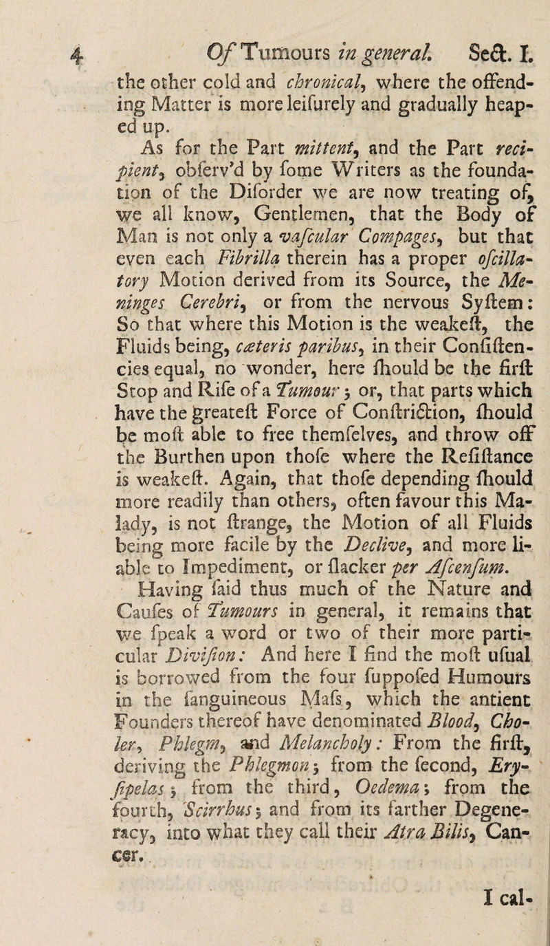 the other cold and chronical where the offend¬ ing Matter is more leifyrely and gradually heap¬ ed up. As for the Part mittent, and the Part reci¬ pient ^ obferv’d by fome Writers as the founda¬ tion of the Diforder we are now treating o^ we all know, Gentlemen, that the Body of Man is not only a vafcular Compages, but that even each Fihrilla therein has a proper ofcilla- tory Motion derived from its Source, the Me¬ ninges Cerebri, or from the nervous Syftem: So that where this Motion is the weajteft, the Fluids being, creteris paribus, in their Confiflen- cies equal, no wonder, here fhould be the firft Stop and Rife of a Tumour 3 or, that parts which have the greatefl Force of Conflridtion, fhould be mo ft able to free themfelves, and throw off the Burthen upon thofe where the Refinance is weakeft. Again, that thofe depending fhould more readily than others, often favour this Ma¬ lady, is not flrange, the Motion of all Fluids being more facile by the Decline, and more li¬ able to Impediment, or flacker per Afcenfum. Having faid thus much of the Nature and Caufes of Tumours in general, it remains that we (peak a word or two of their more parti¬ cular Divifion: And here I find the moil: ufual is borrowed from the four fuppofed Humours in the fanguineous Mafs, which the antient Founders thereof have denominated Blood, Cho- lev, Phlegm, and Melancholy: From the firft, deriving the Phlegmon3 from the fecond, Ery- Jipelas 3 from the third, Oedema 3 from the fourth, 'Scirrhus% and from its farther Degene¬ racy, into what they call their Air a Bills, Can¬ cer. . I cal-
