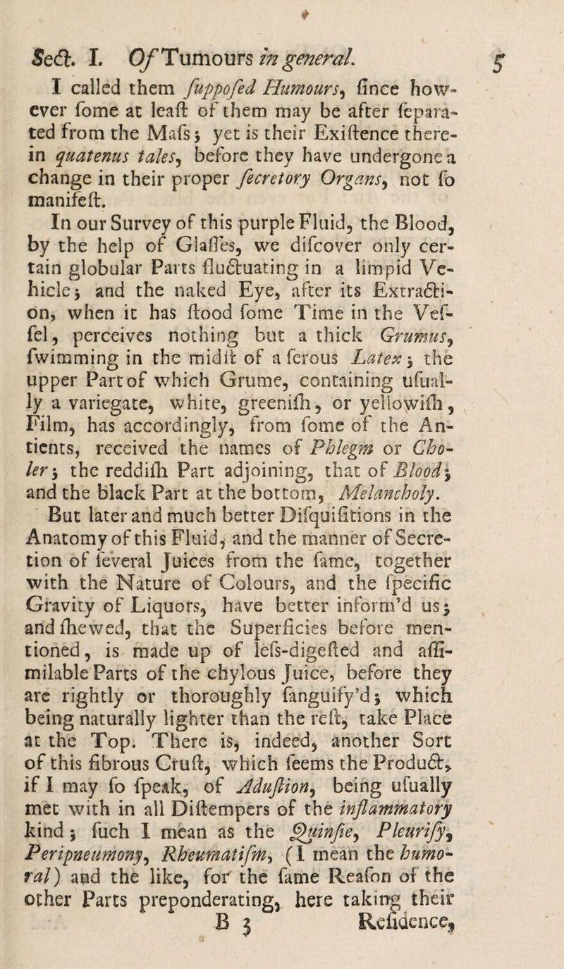 I called them fuppofed Humours, fince how¬ ever fome at lcafl of them may be after fep a ra¬ ted from the Mafs 3 yet is their Exiftence there¬ in quatenus tales, before they have undergone a change in their proper fecretory Organs, not fo manifeft. In our Survey of this purple Fluid, the Blood, by the help of Glades, vve difcover only cer¬ tain globular Parts fludluating in a limpid Ve¬ hicle 3 and the naked Eye, after its Extradli- on, when it has flood fome Time in the Vef- fel, perceives nothing but a thick Grumus, fwimining in the midii of a ferous Latex j the upper Part of which Grume, containing ufual- ly a variegate, white, greenifh, or yeliowifh, Film, has accordingly, from fome of the An- tients, received the names of Phlegm or Cho- ler-y the reddiih Part adjoining, that of Bloody and the black Part at the bottom, Melancholy. But later and much better Difquifitions in the Anatomy of this Fluid, and the manner of Secre¬ tion of feverai Juices from the fame, together with the Nature of Colours, and the fpecific Gravity of Liquors, have better inform’d us 5 and fhewed, that the Superficies before men¬ tioned , is made up of lefs-digefied and afii- milable Parts of the chylous Juice, before they are rightly or thoroughly fanguify’dj which being naturally lighter than the reft, take Place at the Top. There is, indeed, another Sort of this fibrous Crufl, which feems the Produft* if I may fo fpeak, of Hduftiony being ufually met with in all Diftempers of the inflammatory kind * fuch 1 mean as the ^uinfloy Pleurify, Peripneumonyy Rheumatifmy (I mean the humo¬ ral) and the like, for the fame Reafon of the other Parts preponderating, here taking their