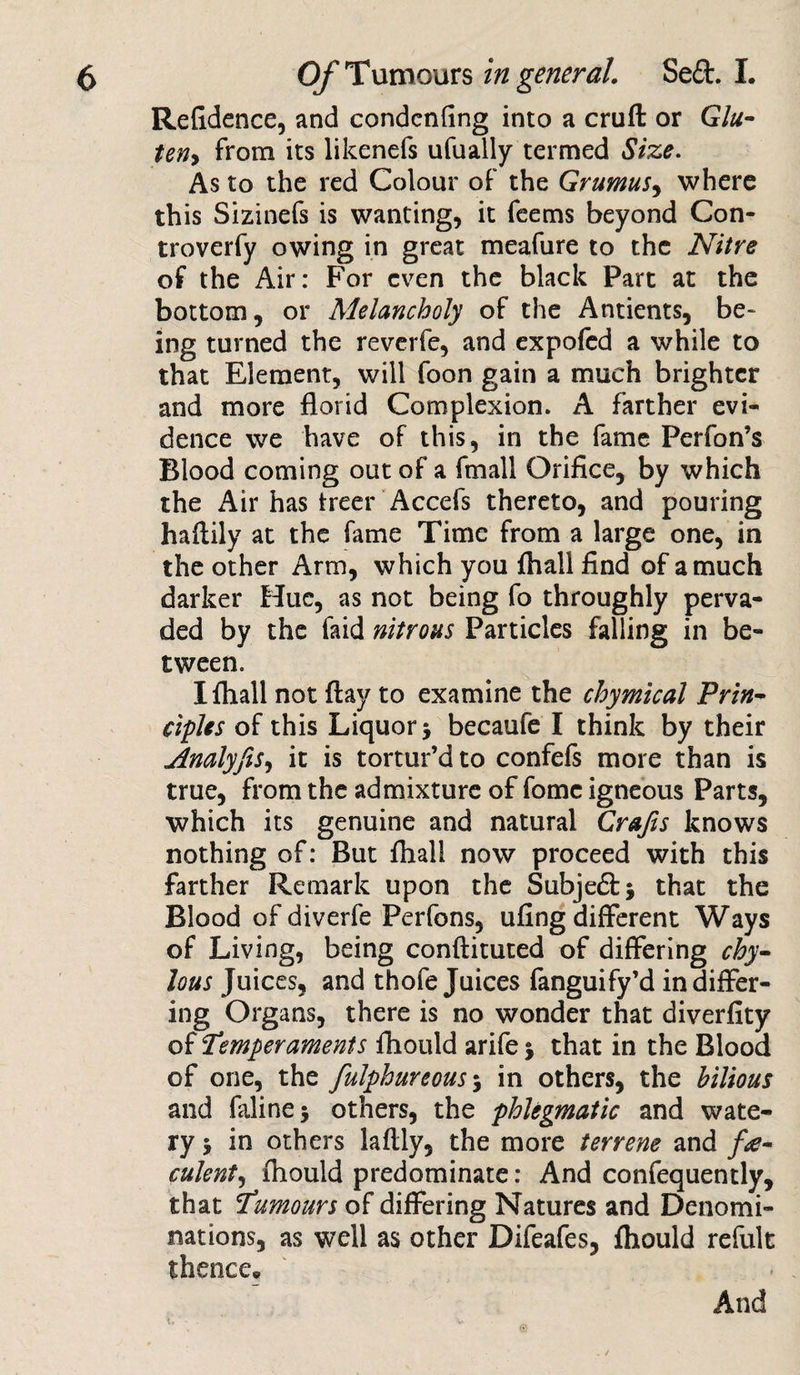 Refidence, and condenfing into a cruft or Glu- ten&gt; From its likenefs ufually termed Size. As to the red Colour oF the Grumus, where this Sizinefs is wanting, it Feems beyond Con- troverFy owing in great meaFure to the Nitre of the Air: For even the black Part at the bottom, or Melancholy oF the Antients, be¬ ing turned the reverFe, and expofed a while to that Element, will Foon gain a much brighter and more florid Complexion. A Farther evi¬ dence we have of this, in the Fame Perfon’s Blood coming out oF a Fmall Orifice, by which the Air has treer Accefs thereto, and pouring haftily at the Fame Time From a large one, in the other Arm, which you Avail find oF a much darker Hue, as not being Fo throughly perva¬ ded by the Faid nitrous Particles falling in be¬ tween. Ifhall not ftay to examine the chymical Prin¬ ciples oF this Liquor becaufe I think by their Analyfis, it is tortur’d to confefs more than is true, from the admixture of Fomc igneous Parts, which its genuine and natural Crafts knows nothing of: But fhall now proceed with this farther Remark upon the Subje&amp;j that the Blood of diverfe Perfons, ufing different Ways of Living, being conftituted of differing chy¬ lous Juices, and thofe Juices fanguify’d in differ¬ ing Organs, there is no wonder that diverfity of Temperaments fhould arife % that in the Blood of one, the fulphureous; in others, the bilious and Falinej others, the phlegmatic and wate¬ ry 5 in others laftly, the more terrene and fe¬ culent, ftiould predominate: And confequently, that Tumours of differing Natures and Denomi¬ nations, as well as other Difeafes, fliould refult thence* x» And