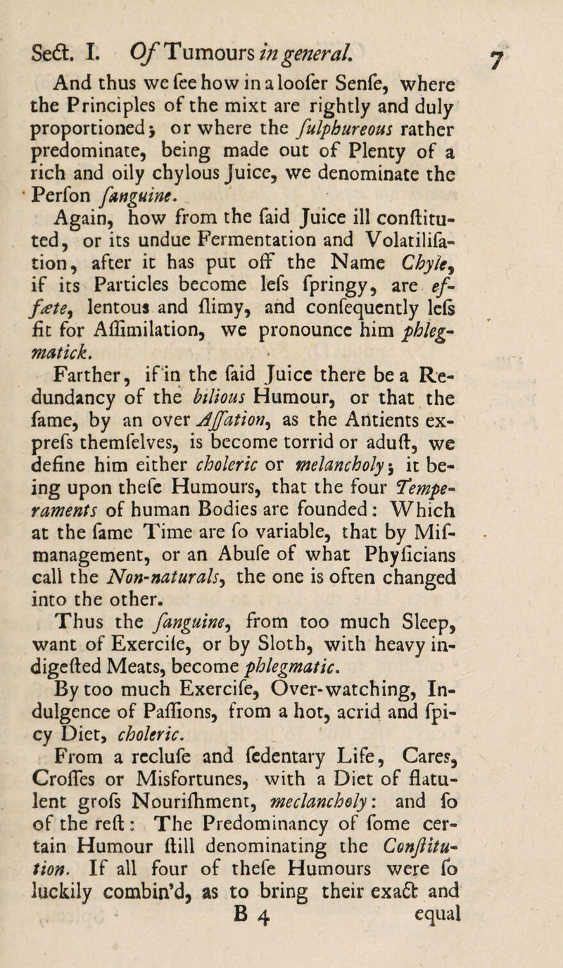 And thus we fee how in a loofer Senfe, where the Principles of the mixt are rightly and duly proportioned &gt; or where the fulphureous rather predominate, being made out of Plenty of a rich and oily chylous juice, we denominate the • Perfon fanguine. Again, how from the faid Juice ill conftitu- ted, or its undue Fermentation and Volatilifa- tion, after it has put off the Name Chyle, if its Particles become lefs fpringy, are ef¬ fete, lentous and flimy, and confequently leis fit for Aflimilation, we pronounce him phleg¬ matic k. Farther, if in the faid Juice there be a Re¬ dundancy of the bilious Humour, or that the fame, by an over Ajfation, as the Antients ex- prefs themfelves, is become torrid or aduft, we define him either choleric or melancholy 5 it be¬ ing upon thefe Humours, that the four Tempe¬ raments of human Bodies are founded: Which at the fame Time are fo variable, that by Mif- management, or an Abufe of what Pbyficians call the Non-naturals, the one is often changed into the other. Thus the fanguine, from too much Sleep, want of Exerciie, or by Sloth, with heavy in- digefted Meats, become phlegmatic. By too much Exercife, Over-watching, In¬ dulgence of Paffions, from a hot, acrid and fpi- cy Diet, choleric. From a reclufe and fedentary Life, Cares, CrolTes or Misfortunes, with a Diet of flatu¬ lent grofs Nourifliment, meclancholy: and fo of the reft : The Predominancy of fome cer¬ tain Humour ftill denominating the Confuta¬ tion. If all four of thefe Humours were fo luckily combin’d, as to bring their exatt and B 4 equal