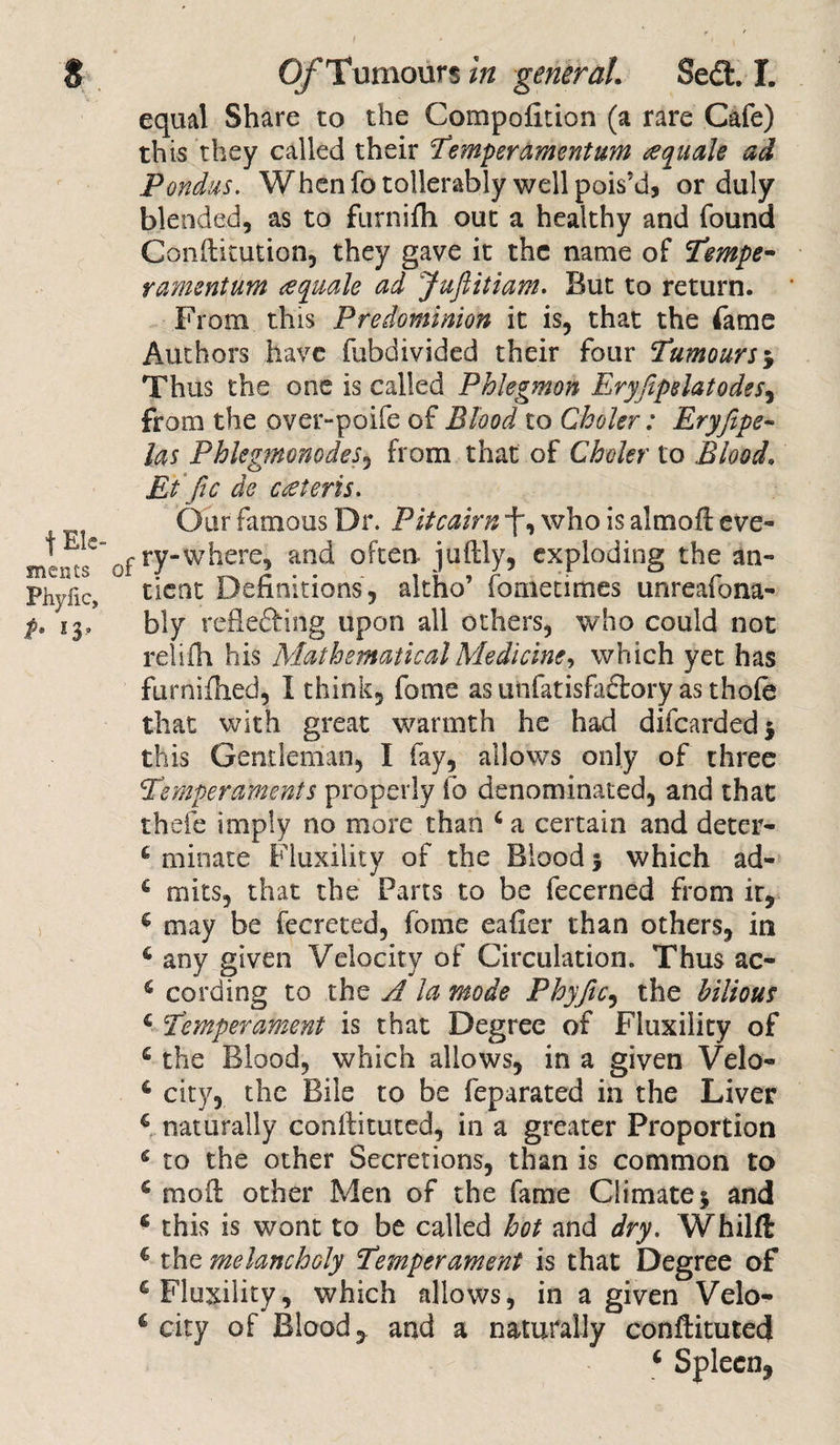 equal Share to the Competition (a rare Cafe) this they called their temper amentum eequak ad Pondus. When fotollerably well pois’d, or duly blended, as to furnifh out a healthy and found Conditution, they gave it the name of tempe¬ rament um ^quale ad Jufiitiam. But to return. From this Predominion it is, that the fame Authors have fubdivided their four tumours $ Thus the one is called Phlegmon Eryfipelatodes, from the over-poife of Blood to Choler: Eryfipe- las PhlegmonodeSy from that of Choler to Blood, Etfic de ceeteris. Our famous Dr. Pitcairn “f, who is aim oft eve- mints* of *7“where, and often, judly, exploding the an- Phylic, tient Definitions, altho’ femetimes unreafona- p. 13, bly reflefting upon all others, who could not relifh his Mathematical Medicine, which yet has furnifhed, I think, feme as unfatisfaftory as thofe that with great warmth he had difeardedj this Gentleman, I fay, allows only of three temperaments properly fe denominated, and that thefe imply no more than 6 a certain and deter- 4 minate Fluxility of the Blood 5 which ad- € mits, that the Parts to be fecerned from ir, 4 may be fecreted, feme eafier than others, in 6 any given Velocity of Circulation. Thus ac- s cording to the A la mode Phyfic, the bilious 4 temperament is that Degree of Fluxility of 4 the Blood, which allows, in a given Velo- 6 city, the Bile to be feparated in the Liver 4 naturally condituted, in a greater Proportion * to the other Secretions, than is common to s mod other Men of the fame Climate5 and c this is wont to be called hot and dry. Whilft € the melancholy temperament is that Degree of £ Fluxility, which allows, in a given Velo- € city of Blood, and a naturally condituted