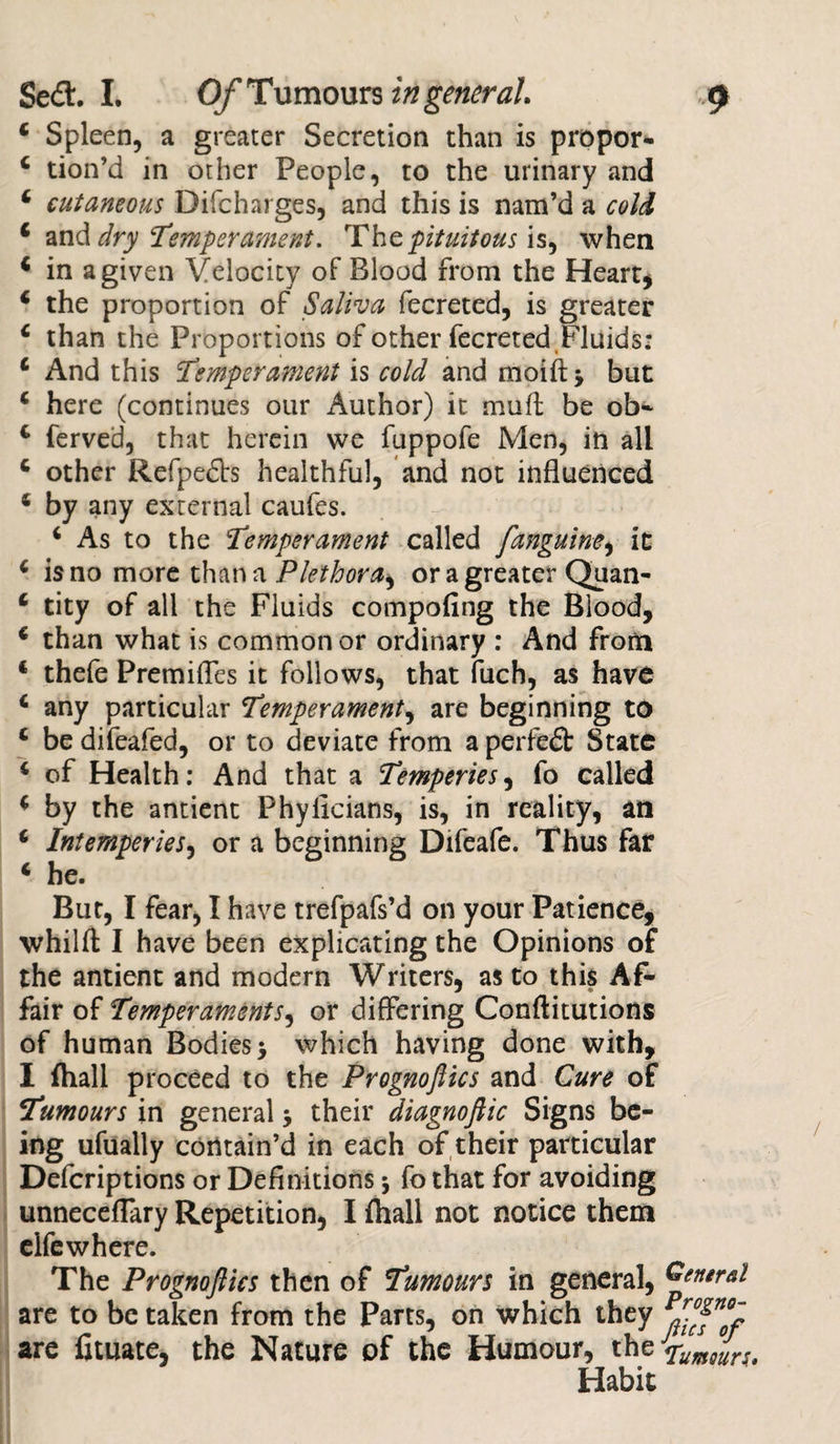 4 Spleen, a greater Secretion than is propor- 4 tion’d in other People, to the urinary and 4 cutaneous Difcharges, and this is nam’d a cold 4 and dry ‘Temperament. The pituitous is* when 4 in a given Velocity of Blood from the Heart* 4 the proportion of Saliva fecreted, is greater 4 than the Proportions of other fecreted Fluids: 4 And this Temperament is cold and moiftj but 4 here (continues our Author) it muff be ob- 4 ferved, that herein we fuppofe Men, in all 4 other Refpefts healthful, and not influenced 4 by any external caufes. 4 As to the Temperament called /anguine, it 6 is no more than a Plethora, or a greater Quan- 4 tity of all the Fluids compofing the Blood, 4 than what is common or ordinary : And from 4 thefe Premifles it follows, that fuch, as have 4 any particular Temperament, are beginning to 4 be difeafed, or to deviate from a perfefb State 4 of Health: And that a Temperies, fo called 4 by the antient Phyixcians, is, in reality, an 4 Intemperies, or a beginning Difeafe. Thus far 4 he. But, I fear, I have trefpafs’d on your Patience, whilfl: I have been explicating the Opinions of the antient and modern Writers, as to this Af¬ fair of Temperaments, or differing Conftitutions of human Bodies -y which having done with, I (hall proceed to the Prognoftks and Cure of Tumours in general $ their diagnoftic Signs be¬ ing ufually contain’d in each of their particular Defcriptions or Definitions * fo that for avoiding unneceflary Repetition, I fhall not notice them elfe where. The Prognoflics then of Tumours in general, are to be taken from the Parts, on which they are fituate, the Nature of the Humour, the Habit General Progno- flics of fumours*