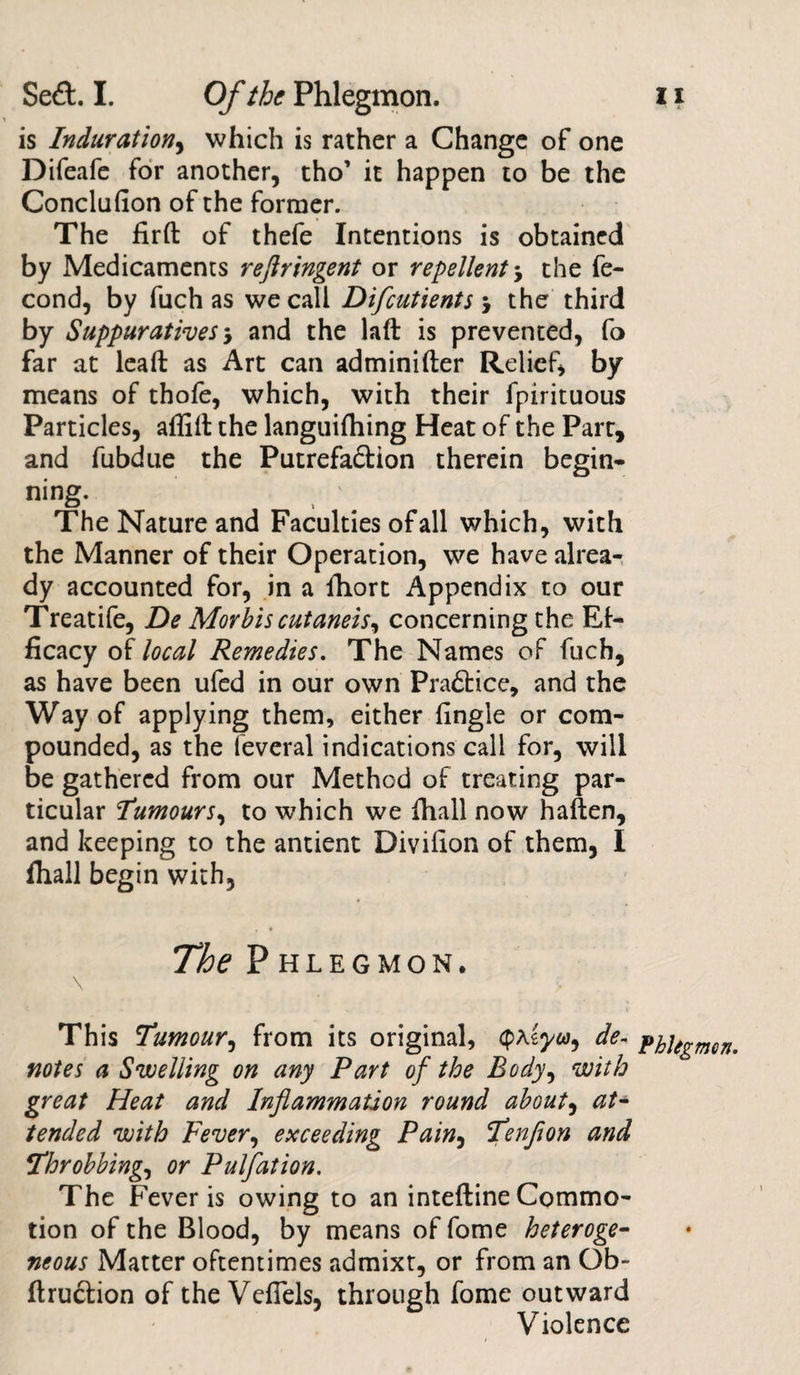 is Induration, which is rather a Change of one Difeafe for another, tho’ it happen to be the Conclufion of the former. The fird of thefe Intentions is obtained by Medicaments reflringent or repellent j the fe- cond, by fuch as we call Difcutients j the third by Suppuratives-, and the lad is prevented, fo far at lead as Art can adminider Relief, by means of thofe, which, with their fpirituous Particles, affid the languifhing Heat of the Part, and fubdue the Putrefa&amp;ion therein begin* ning. The Nature and Faculties of all which, with the Manner of their Operation, we have alrea¬ dy accounted for, in a fhort Appendix to our Treatife, De Morbis cutaneis, concerning the Ef¬ ficacy of local Remedies. The Names of fuch, as have been ufed in our own Pra£tice, and the Way of applying them, either fingle or com¬ pounded, as the leveral indications call for, will be gathered from our Method of treating par¬ ticular Tumours, to which we ihall now haften, and keeping to the antient Divifion of them, I fhall begin with. The Phlegmon. \ This Tumour, from its original, iyu, de¬ notes a Swelling on any Part of the Body, with great Heat and Inflammation round about, at¬ tended with Fever, exceeding Pain, Tenflon and Throbbing, or Pulfation. The Fever is owing to an intedine Commo¬ tion of the Blood, by means of fome heteroge¬ neous Matter oftentimes admixt, or from an Ob- ftru&amp;ion of the VdTels, through fome outward Violence Phlegmon. ♦